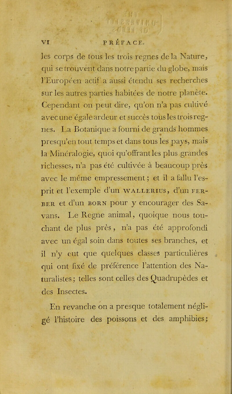 les corps de tons les trois regnes dela Nature, qui setrouveiit dans noire panic du globe, mais I’Europeen actif a aussi etendu ses recherches sur les autres parties habitees de notre planete. Cependant on peut dire, qu’on n’a pas cullive avecune egaleardeur et succ^s tousles trois reg- nes. La Botanique a fourni de grands hommes presqu’en tout temps et dans tons les pays, mais la Mineralogie, quoi qu’olFrant les plus grandes richesses, n’a pas ete cultivee a beaucoup pres avec le meme empressement; et il a fallu I’es- prit et I’exemple d’un wallerius, d’un fer- BER et d’un BORN pour y encourager des Sa- vans, Le Regne animal, quoique nous tou- cbant de plus pres, n’a pas ete approfondi avec un egal soin dans toutes ses branches, et il n’y eut que qUelques classes particulieres qui ont fixe de preference I’attention des Na- turalistes; telles sont ceiles des Quadrupedes et des Insectes. En revanche on a presque totalement negli- ge I’hxstoire des poissons et des amphibies;