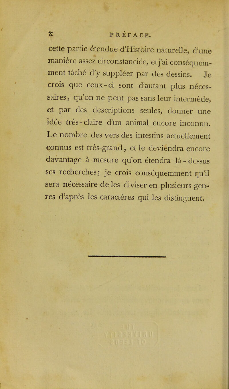 cette partie etendue d’Histoire naturelle, d’une manici g assGz circonstanciGGj Gtj^ai conscc|ucm- ment t^che d’y suppleer par des dessins. Je crois que ceux-ci sont d’autant plus neces- saires, qu’on ne peut pas sans leur intermede, et par des descriptions seules, donner une idee tres-claire d’un animal encore inconnu. Le nombre des vers des intestins actuellement connus est tres-grand, et le deviendra encore clavantage a mesure qu’on etendra la - dessus ses recherches; je crois consequemment qu’il sera necessaire de les diviser en plusieurs gen-» res d’apres les caracteres qui les distinguent.