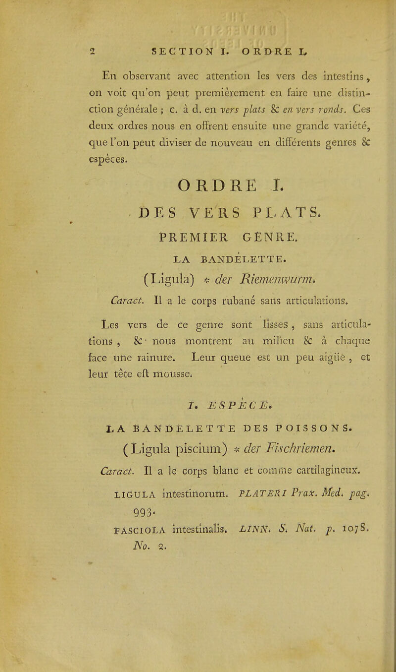En observant avec attention les vers des intestins, on voit qu’on pent premierement en faire une distin- ction generale ; c. a d. en vers plats 8c en vers ronds. Ces deux ordres nous en offrent ensuite une grande variete, que Ton pent diviser de nouveau en difFerents genres 8c especes. ORDRE L DES V E^R S PLATS. PREMIER GENRE. LA BANDELETTE. (Ligula) der Riemenwurm, Caract. II a le corps rubane sans articulations. Les vers de ce genre sont lisseS , sans articula- tions 5 8c • nous montrent au milieu 8c a chaque face une rainure. Leur queue est un peu aigiie , et leur tete eft mousse. 1, ESPECE. LA BANDELETTE DES POISSONS. (Li gula pisclum) * der Flschrlemen. Caract. II a le corps blanc et com me cartilagineux. ligula intestinoruin. PLATER I Prax. Med. pag. 993- PASCiOLA intestinalis. LINN. S. Nat. p. 107S. No. 2.