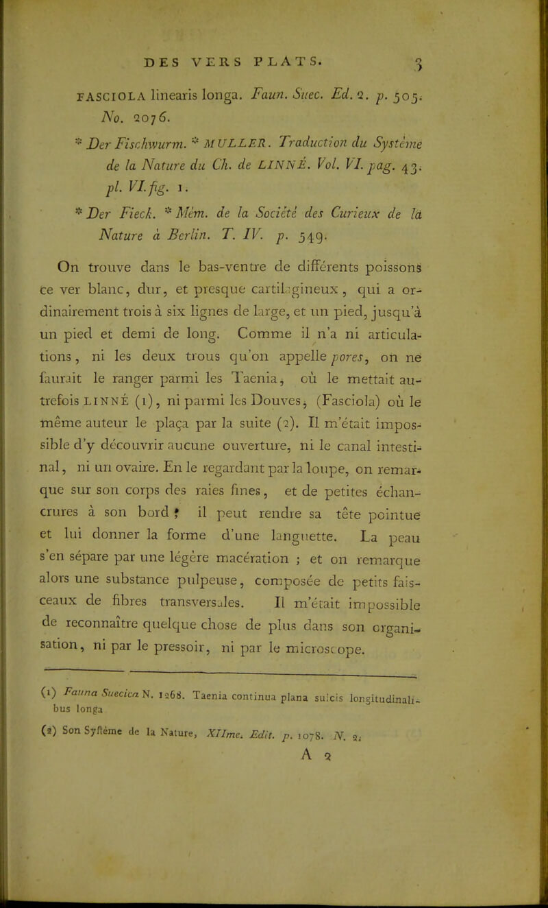 FASCIOLA linearis longa. Faun. Sitec. Ed. Q. p. 305; No. Q076. * Der Fischwurm. MULLER. Traduction du Systeme de la Nature du Ch. de LINNE. Vol. VI. pag. pi. VI.fig. I. * Der Fieck. * Mem. de la Societe des Curieux de Id Nature a Berlin. T. IV. p. 549. On trouve dans le bas-ventre de differents poissons ce ver blanc, diir, et presque cartil’.gineux , qui a or- dinairement trois a six lignes de large, et iin pied, jusqu’a un pied et demi de long. Comme il n’a ni articula- tions, ni les deux trous qu’on appelle 730^, on ne faurait le ranger parmi les Taenia j ou le mettait au- trefois LINNE (1), ni parmi lesDouveSj (Fasciola) ou le meme auteur le plaga par la suite (q). II m’etait impos- sible d’y decouvrir aucune ouverture, ni le canal intesti- nal , ni un ovaire. En le regardant par la loupe, on remar- que sur son corps des raies fines, et de petites echan- crures a son bord * il pent rendre sa tete pointue et lui donner la forme d’une languette. La peau s’en separe par une legere maceration ; et on rem.arque alors une substance pulpeuse, composee de petits fais- ceaux de fibres transversales. Il metait impossible de reconnaitre quelque chose de plus dans son organi- sation, ni par le pressoir, ni par le microsc ope. (1) Fauna Suecica^. 1268. Taenia continua plana sulcis longltudinali- bus longa (9) Son Syfleme de la Nature, XTImCi Edit. p. 1078. N. 3; A Q ■al