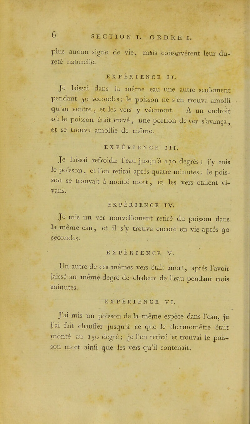 plus aucun signe de vie, rriftis consQxverent leur du- i'ete naturelle. EXPERIENCE II. Je laissai dans la nieme eau line autre seulement pendant 30 secondes; le poisson ne s'en trouva amolli . qu au ventre , et les vers y vecurent. A un endroit pii le poisson etait creve, une portion de ver s’avan^a, pt se trouva amollie de meme. experience III. Je laissai refroidir I’eau jusqu’a 170 degres; j’y mis le poisson, et Ten retirai apres quatre minutes ; le pois- son se trouvait a moitie mort, et les vers etaient vi- vans. EXPERIENCE IV. Je mis un ver nouvellement retire du poisson dans la meme eau, et il s’y trouva encore en vie apres 90 secondes. EXPERIENCE V. Un autre de ces memes vers etait mort, apres I’avoir laisse au meme degre de chaleur de I’eau pendant trois liiinutes. EXPERIENCE VI. J ai mis un poisson de la meme espece dans I’eau, je i’ai fait chauffer jusqua ce que le thermometre etait monte au 130 degre ; je Ten retirai et trouvai le pois- son mort ainfi que les vers qu’il contenait.