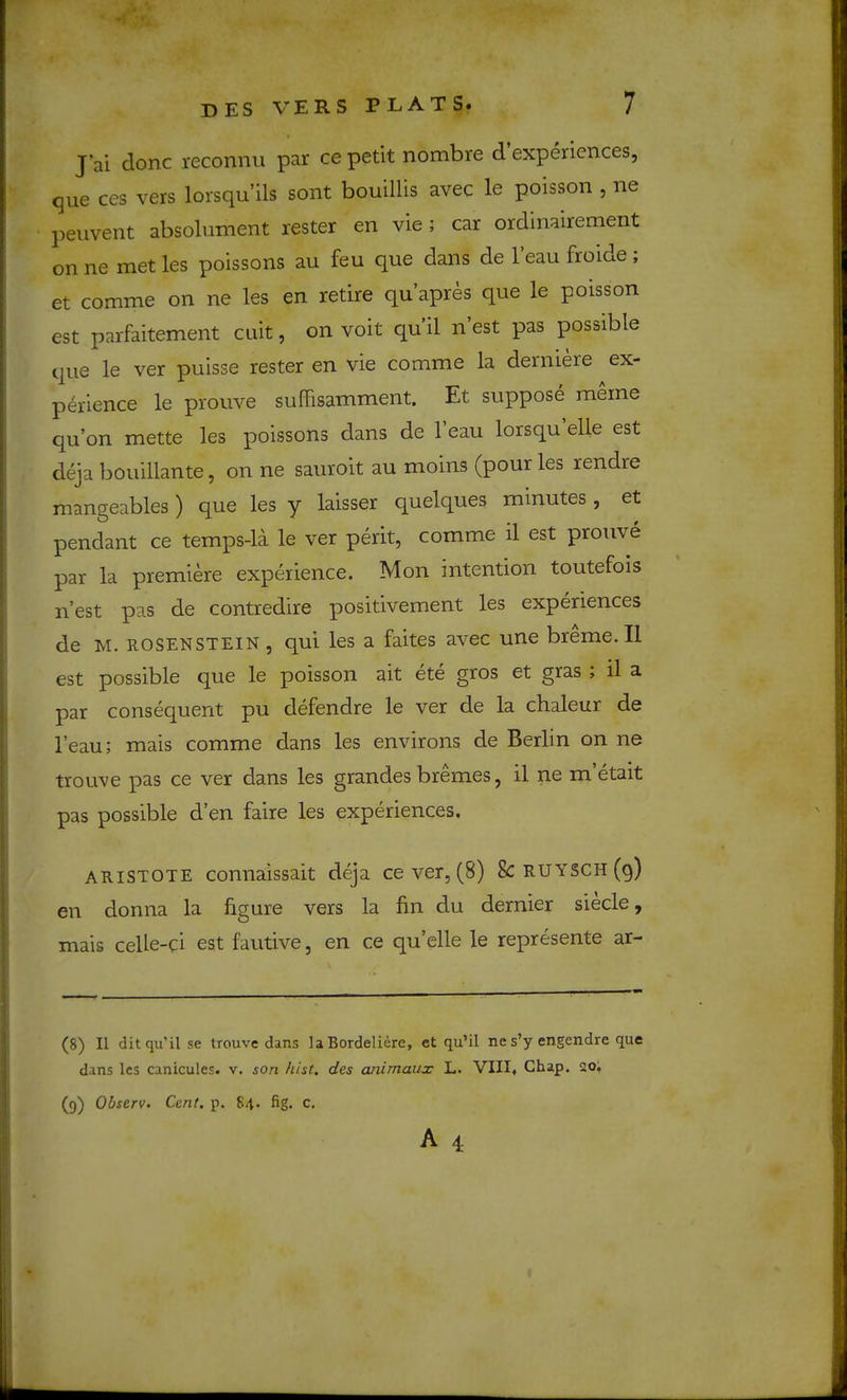 J’ai done reconnu par ce petit nombre d experiences, que ces vers lorsqu’ils sont bouillis avec le poisson , ne peiivent absolument rester en vie; car ordinairement on ne met les poissons au feu que dans de I’eau froide ; et comme on ne les en retire qu’apres que le poisson est parfaitement cuit, on voit qu il n est pas possible que le ver puisse rester en vie comme la derniere ex- perience le prouve suffisamment. Et suppose meine qu’on mette les poissons dans de I’eau lorsqu elle est deja bouillante, on ne sauroit au moins (pour les rendre mangeables ) que les y laisser quelques minutes , et pendant ce temps-la le ver perit, comme il est prouve par la premiere experience. Mon intention toutefois n’est pas de contredire positivement les experiences de M. ROSENSTEIN , qui les a faites avec une breme.Il est possible que le poisson ait ete gros et gras , il a par consequent pu defendre le ver de la chaleur de I’eau; mais comme dans les environs de Berlin on ne troLive pas ce ver dans les grandes bremes, il ne metait pas possible d’en faire les experiences. ARISTOTE connaissait deja ce ver, (8) 8c RUYSCH (9) en donna la figure vers la fin du dernier siecle, mais celle-ci est fautive, en ce qu’elle le represente ar- (8) Il ditqu’il se trouve dans la Bordeliere, et qu’il ne s’y engendre que dans les canicules. v. son hist, des ardmaux L. VIII* Chap. 20; (9) Ohserv. Cent. p. 84. fig. c.