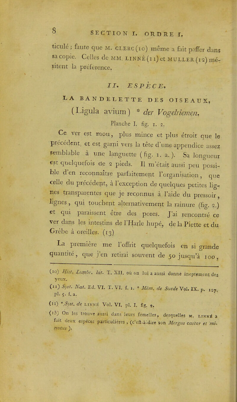 SECTION I. ORDRE I, ticule; faute que m. clerc(io) meme a fait pafTer dans sa copie. Celles de mm Linne (i i) et MULLER (iq) me-: ritent la preference. II, ESPECE, EA BANDELETTE DES OTSEAUX^ (Ligula avium) * dtr Vogelriemen, Planche I. fig. i, 2. Ce ver est mou, plus mince et plus etroit que le precedent, et est garni vers la tete d’une appendice assez semblable a une languette (fig. 1. a.). Sa longueur est quelquefois de q pieds. II m’etait aussi peu possi- ble den reconnaitre parfaitement I’organisation, que celie du precedent, a 1 exception de quelques petites lig-r nes transparentes que je reepnnus a laide du pressoir, lignes , qui touchent alternativement la rainure (fig. q.) et qui paraissent etre des pores. J’ai rencontre ce ver dans les intestins de I’Harle hupe, de la Piette et du Grebe a oreilles. (13) La premiere me Toffrit quelquefois en si grande quantite, c|ue j'en retirai souvent de 30 jusqu a 100, (10) Lurjibr. lat. T. XII, oil on lu| a aussi donne ineptement des yeux. (11) Syst. Nat. Ed. VI. T. VI. f. 1. ♦ Mem. de Suede Vol, IX. p. 12- pl. S-f.a. (12) *,Syst. de LiNxi Vol. VI. pi, I, fig. 2. (13) On les trouve aussi dans leurs femelles, desquelles m. likn^ a fait deux especes particulieres , (e’eft-a-dire son Mergus castor et mi~ nutus 3.