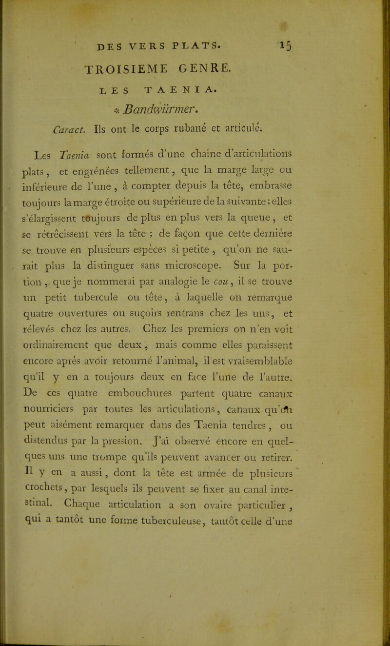 TIIOISIEME GENRE. LES TAENIA. * Bandwunner* Caract. Ils ont le corps rubane et articule. Les Taenia sont formes d’une cliaine d’artlculatioiis plats , et engrenees tellement, que la marge large ou inferieure de I’une , a compter depuis la tete, embrasse tOLijours la marge etroite ou superieure de la suivante; elles s’elargisserrt toujours de plus en plus vers la queue, et se retrecissent vers la tete ; de fagon que cette derniere se trouve en plusieurs especes si petite , qu’on ne sau- rait plus la distinguer sans microscope. Sur la por- tion , que je nommerai par analogie le cou, il se trouve un petit tubercule ou tete, a laquelle on remarque quatre ouvertures ou sugoirs rentrans chez les uns, et releves chez les autres. Chez les premiers on n’en voit ordinairement que deux , mais comme elles paraissent encore apres avoir retourne I’animal, il est vraisemblable qu’il y en a toujours deux en face Tune de I’autre. De ces quatre embouchures partent quatre canaux nourriciers par toutes les articulations, canaux qu’cfh pent aisement remarquer dans des Taenia tendres, ou distendus par la pression. J’ai observe encore en quel- ques uns une trompe qu”ils peuvent avancer ou retirer. If y en a aussi, dont la tete est armee de plusieurs crochets, par lescpiels ils peuvent se fixer au canal inte- stinal. Chaque articulation a son ovaire paxticulier , qui a tantot une forme tuberculeuse, tantotcelle d’une