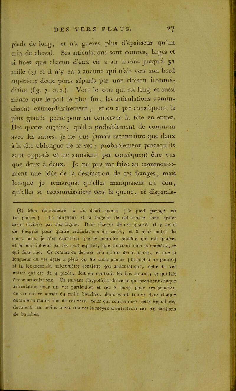 / pieds de long, et n’a gueres plus d’epaisseur qu’un crin de cheval, Ses articulations sont courtes, larges et si fines que chacun deux en a au moins jusqu’a 32 mille (3) et il n’y en a aucune qui n’ait vers son bord superieur deux pores separes par une cloison interme- diaire (fig. 7. a. a,). Vers le cou qui est long et aussi mince que le poil le plus fin , les articulations s’amin- cissent extraordinairement , et on a par consequent la plus grande peine pour en conserver la tete en entier. Des quatre sugoirs, qu’il a probablement de commun avec les autres, je ne pus jamais reconnaitre que deux a la tete oblongue de ce ver ; probablement parcequ’ils sont opposes et ne sauraient par consequent etre vus que deux a deux. Je ne pus me faire au commence- ment une idee de la destination de ces franges, mais lorsque je remarquai qu’elles manquaient au cou, qu’elles se raccourcissaient vers la queue, et disparais- (3) Mon micrometre a un clemi - pouce [ le pied partagc en 10 polices ]. La longueur et la largeur de cet espace sont egale- ment divisees par 100 lignes. Dans chacun de ces quarres il y avait de I’espace pour quatre articulations du corps, et 8 pour celles du cou ; mais je n’en calculerai que le moindre nombre qui est quatre, et le multiplierai paries cent espaces, que contient mon micrometre, ce qui fera 400. Or comme ce dernier n'a qu’un denii-pouce , et que la longueur du ver egale 4 pieds ou 80 demi-pouces [lepied a lo pouces] si la longueur ilu micrometre contient 400 articulations, celle da ver entier qui est de 4 pieds, doit en contenir 80 fois autant ; ce qui fait 3aooo ariiculations. Or suivant I’hypothese de ceux qui prennent chaque articulation pour un ver particulier et ses 2 pores pour ses bouches, ce ver entier aurait 64 mille bouches : done ayant trouve dans chaque outarde au moins 5oo de ces vers, ceux qui soutiennent cette hypothese, devaient au moins aussi Irouver le moyen d’entretenir ce^ 32 millions de bouches.