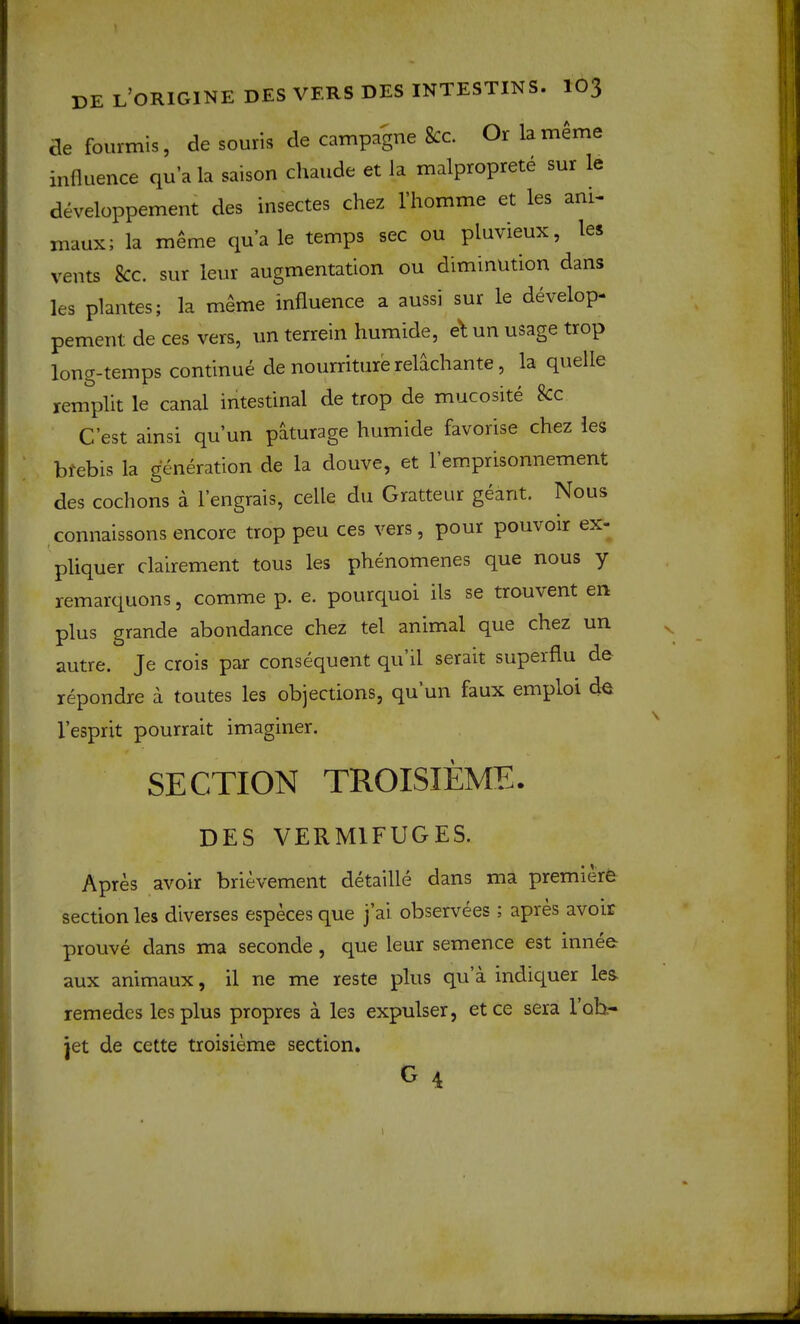 ae fourmis, de souris de campagne 8cc. Or la meme influence qua la saison chaude et Ja malproprete sur le developpement des insectes chez riiomme et les ani- maux; la meme quale temps sec ou pluvieux, les vents kc. sur leur augmentation ou diminution dans les plantes; la m^me influence a aussi sur le develop- pement de ces vers, un terrein humide, e\ un usage trop loug-temps continue de nourriture relachante, la quelle remplit le canal intestinal de trop de mucosite kc C’est ainsi qu’un paturage humide favorise chez les btebis la generation de la douve, et 1 emprisonnement des cochons a I’engrais, celle du Gratteur geant. Nous connaissons encore trop peu ces vers, pour pouvoir ex- pliquer clairement tous les phenomenes que nous y remarquons, comme p. e. pourquoi ils se trouvent en plus grande abondance chez tel animal que chez un ^ autre. Je crois par consequent qu il serait superflu de repondre a toutes les objections, qu un faux emploi de \ I’esprit pourrait imagmer. SECTION TROISIEME. DES VERMIFUGES. Apres avoir brievement detaille dans ma premiere section les diverses especes que j’ai observees ; apres avoir prouve dans ma seconde, que leur semence est innee aux animaux, il ne me reste plus qu a indiquer les- remedes les plus propres a les expulser, etce sera lob- jet de cette troisieme section, G 4