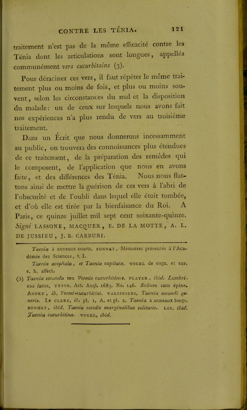 traitement n’est pas de la meme efTicacite centre lea Tenia dont les articulations sont longues, appclles communement vers cucurlitains (3). Pour deraciner ces vers, il faut repeter le meme trai- tement plus ou moins de fois, et plus ou moins sou- vent , selon les circonstances du mal et la disposition du malade: un de ceux sur lesquels nous avons fait nos experiences n’a plus rendu de vers au troisieme traitement. Dans un Ecrit que nous donnerons incessamment au public, on trouvera des connoissances plus etendues de ce traitement, de la preparation des remedes qui le composent, de I’application que nous en avons faite, et des differences des Tenia. Nous nous flat- tons ainsi de mettre la guerison de ces vers a labri de I’obscurite et de I’oubii dans lequel elle etoit tombee, et d’ou elle est tiree par la bienfaisance du Roi. A Paris, ce quinze juillet mil sept cent soixante-quinze. Signe LASSONE, MACqUER , E. DE LA MOTTE , A. L. DE JUSSIEU, J. B. CARBURI. Taenia a anneaux courts, bonnet, Memoires presentes i I’Aca- demie des Sciencej, t. I. Taenia acephala, et Taenia capitata. vogel de cogn. et cur. c. h. affect. (3) Taenia secunda seu Vermis cucurbitinus, plater , ibid. Lumbri<- cus latus^ TYSON. Act. Angl. 1683. No. 146. Solium sans epine. Andry , ib. Vtrmi•cucurbitini. valisnieri. Taenia secundi ge- neris. Le cLERC, ib. pi. 1, A. et pi. a. Taenia a anneaux longs. bonnet, ibid. Taenia osculis marginalibus solitaris. un. ibid. 'J^aenia cucurbitina. vogel, ibid.