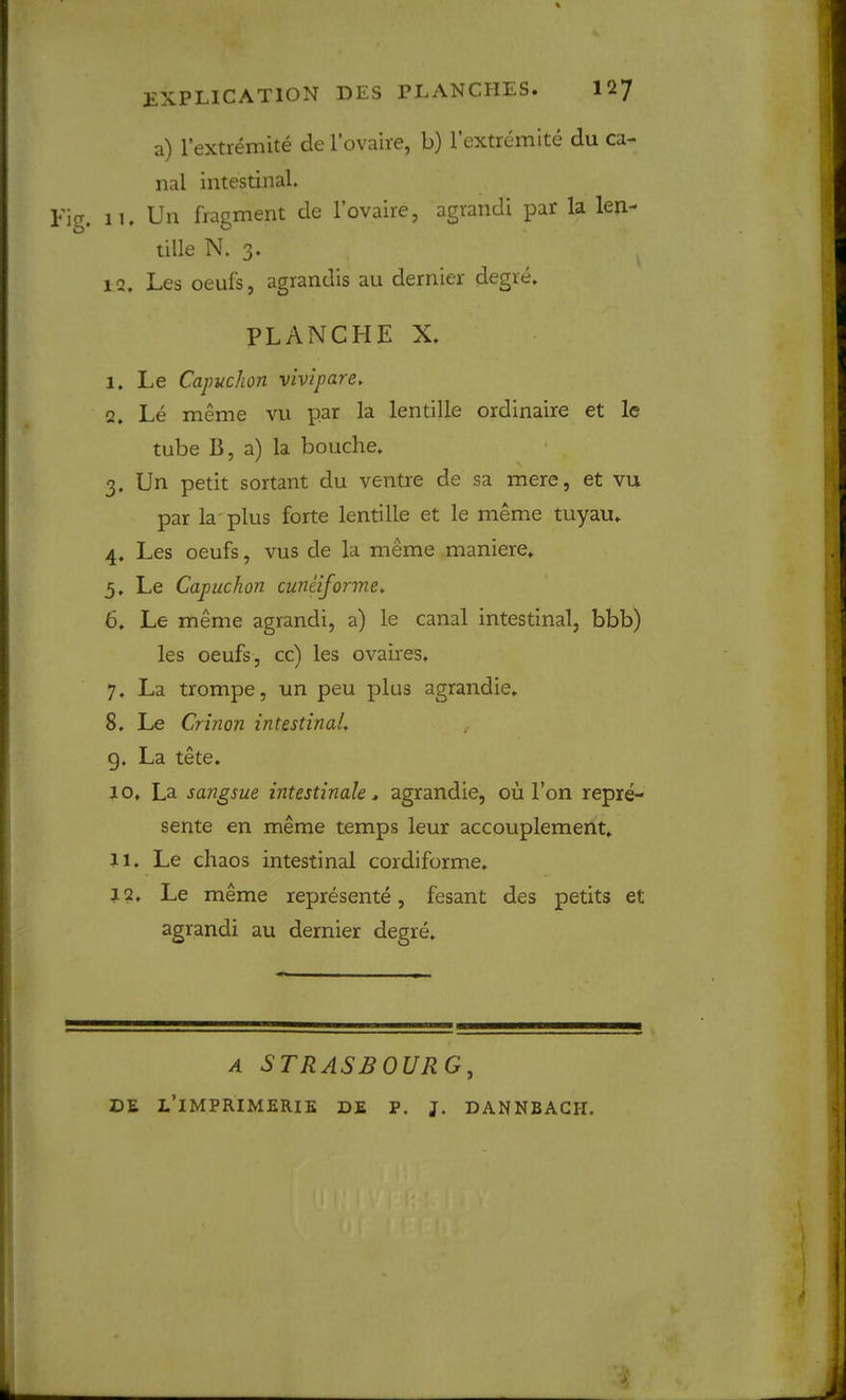 a) I’extremite de Tovaire, b) I’extremlte du ca- nal intestinal. Fig. 11. Un fragment de I’ovaire, agrandi par la len- tille N. 3. IQ. Les oeufs, agrandis au dernier degre. PLANCHE X. I. Le Capuchon vivipare. Q, Le meme vu par la lentille ordinaire et le tube B, a) la bouche. 3. Un petit sortant du ventre de sa mere, et vu par la' plus forte lentille et le meme tuyau. 4. Les oeufs, vus de la m^me maniere. 5. Le Capuchon cuneiforme, 6, Le meme agrandi, a) le canal intestinal, bbb) les oeufs, cc) les ovaires, 7, La trompe, un peu plus agrandie. 8, Le Crinon intestinaL g. La tete. JO. La sangsue intestinale ^ agrandie, ou Ton repre- sente en meme temps leur accouplement. II. Le chaos intestinal cordiforme, J2. Le meme represente, fesant des petits et agrandi au dernier degre. A STRASBOURG, DE L’iMPRIMERIE DE P. J. DANNBAGH.