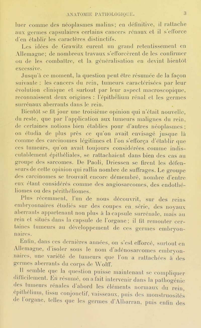 hier comme des néoplasmes malins; en délinitive, il l'alLacbe aux germes capsulaires certains cancers rénaux et il s'elTorce d'en établir les caractères distinctils. Les idées de Grawitz eurent un grand retentissement en Allemagne; de nombreux travaux s'eUbrcèrent de les conlirmer ou de les combattre, et la généralisation en devint bientôt excessive. Jusqu'à ce moment, la question peut être résumée de la façon suivante : les cancers du rein, tumeurs caractérisées [)ar leur évolution clinique cl surtout par leur aspect macroscopique, reconnaissent deux origines : l'épitbélium rénal et les germes surrénaux aberrants dans le rein. Bientôt se fît jour une troisième opinion qui n'était nouvelle, du reste, que par l'application aux tumeurs malignes du rein, de certaines notions bien établies pour d'autres néoplasmes ; on étudia de plus près ce qu'on avait envisagé jusque là comme des carcinomes légitimes et l'on s'efforça d'établir que ces tumeurs, qu'on avait toujours considérées comme indis- cutablement épitbéliales, se rattachaient dans bien des cas au groupe des sarcomes. De Paoli, Driessen se firent les défen- seurs de cette opinion qui rallia nombre de suffrages. Le groupe des carcinomes se trouvait encore démembré, nombre d'entre eux étant considérés comme des angiosarcomes, des endotbé- liomes ou des péritliéliomes. Plus récemment, l'un de nous découvrit, sur des reins embryonnaires étudiés sur des coupes en série, des noyaux aberrants appartenant non plus à la capsule surrénale, mais au rein et situés (Lans la capsule de l'organe; il lit remonter cer- taines tumeurs au développement de ces germes embryon- naires. Enlin, dans ces (b'rnières années, on s'est efforcé, surtout en Allemagne, d'isoler sous le nom d'adénosarcomes embryon- naires, une variété de tumeurs que l'on a rattachées à' (h^s germes aberrants du corps de Wolif. Il semble que la (piestion puisse mainlenant se coin[)li(juer difficilement. En résumé, on a fait intervenir dans la palbogéni(> des tumeurs rénales d'abord les éléments normaux du rein, épilliélium, tissu conjonctif, vaisseaux, puis des monslruosilés de 1 organe, telles que les germes d'All.arran, puis enriii des