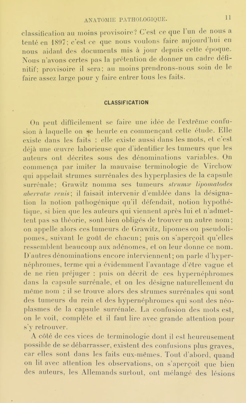 classilîcation au moins provisoiro? C'est ce que l'un de nous a tenté en 1(S!)7; c'est ce que nous voulons faire aujourd'liui en nous aidant des documents mis à jour depuis cette époque. Nous n'avons certes pas la prétention de donner un cadre défi- nitif; provisoire il sera; au moins prendrons-nous soin de le faire assez large pour y faire entrer tous les faits. CLASSIFICATION On peut difficilement se faire une idée de l'extrême confu- sion à laquelle on se heurte en commençant cette étude. Elle existe dans les faits : elle existe aussi dans les mots, et c'est déjà une œuvre laborieuse que d'identifier les tumeurs que les auteurs ont décrites sous des dénominations variables. On commença par imiter la mauvaise terminologie de Virchow qui appelait strumes surrénales des liyperplasies de la capsule surrénale; Grawitz nomma ses tumeurs strumœ lipomalodes ahcrrahv rcnis; il faisait intervenir d'emblée dans la désigna- tion la notion pathogénique qu'il défendait, notion hypothé- tique, si bien que les auteurs qui viennent après lui et n'admet- tent pas sa théorie, sont bien obligés de trouver un autre nom; on appelle alors ces tumeurs de Grawitz, lipomes ou pseudoli- pomes, suivant le goût de chacun; puis on s'aperçoit qu'elles ressemi)lent beaucoup aux adénomes, et on leur donne ce nom. D'autres dénominations encore interviennent; on parle d'hyper- néphromes, terme qui a évidemment l'avantage d'être vague et de ne rien préjuger : puis on décrit de ces hypernépliromes dans la capsule surrénale, et on les désigne naturellement du même nom : il se trouve alors des strumes surrénales qui sont des tumeurs du rein et des hypernéphromes qui sont des néo- plasmes de la capsule surrénale. La confusion des mots est, on le voit, comjilète et il faut lire avec grande attention pour s'v retrouver. A côté de ces vices de terminologie dont il est heureusement possible de se débarrasser, existent des confusions plus graves, car elles sont dans les faits eux-mêmes. Tout d'abord, quand on lit avec attention les observations, on s'aperçoit que bien des auteurs, les Allemands surtout, ont mélangé des lésions