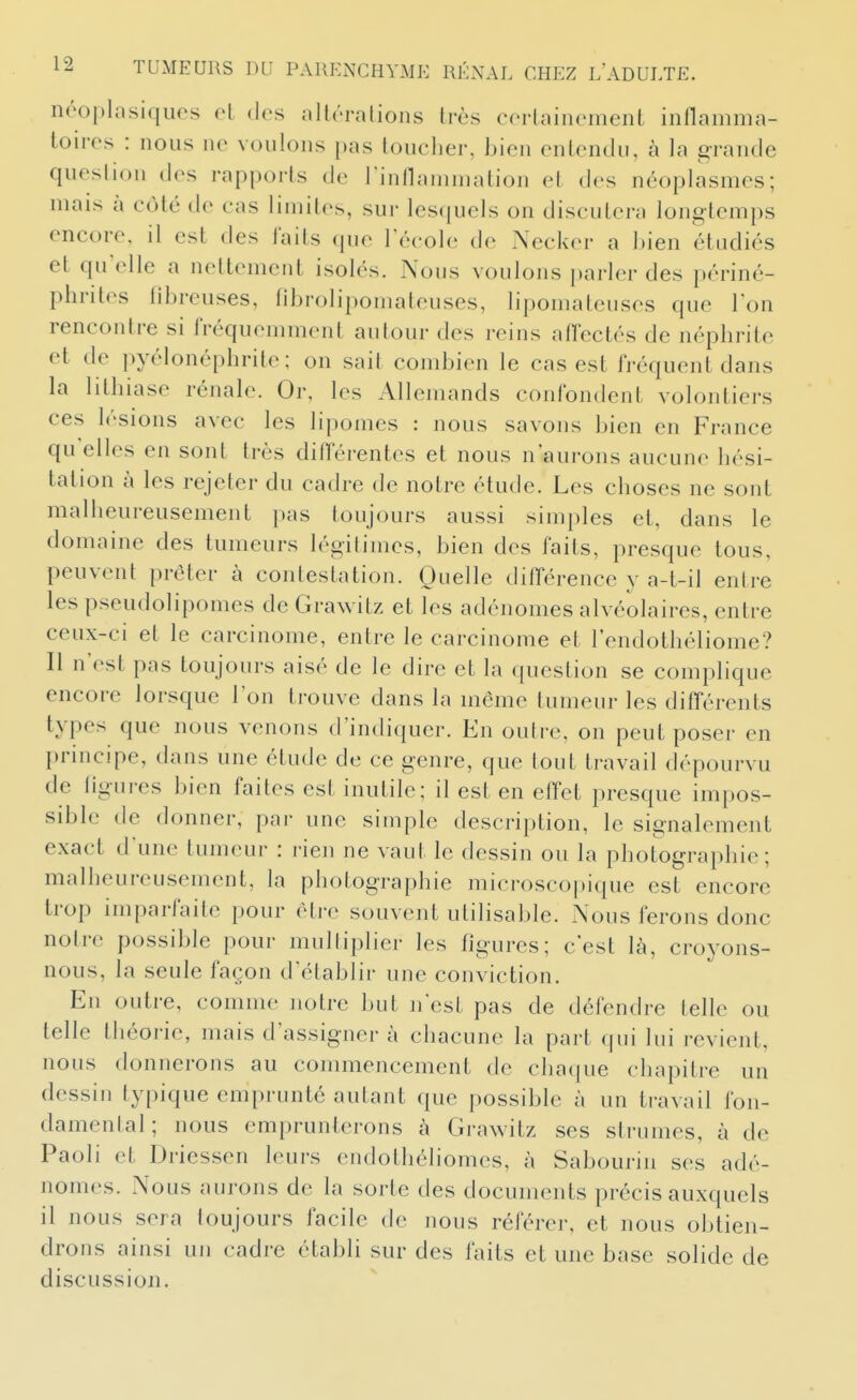 néoplasiques cl des aitôralions très corLainement inflamma- toires : nous no voulons pas toucher, bien entendu, à la grande question des rapports de l'inflammation et des néoplasmes; mais à côté de cas limites, sur lesquels on discutera longtemps encore, il est des faits que Técole de Necker a bien étudiés et qu'elle a nettement isolés. Nous voulons parler des périné- phrites libreuses, fibrolipomateuses, lipomateuses que Ton rencontre si fréquemment autour des reins affectés de néphrite et de pyélonéphrile; on sait combien le cas est fréquent dans la litliiase rénale. Or, les Allemands confondent volontiers ces lésions avec les lipomes : nous savons bien en France qu elles en sont très diflerentes et nous n'aurons aucune hési- tation à les rejeter du cadre de noire étude. Les choses ne sont malheureusement pas toujours aussi simples ei, dans le domaine des tumeurs légitimes, bien des faits, presque tous, peuvent prêter à contestation. Quelle différence y a-t-il entre les pseudolipomes de Grawitz et les adénomes alvéolaires, entre ceux-ci et le carcinome, entre le carcinome et l'endothéliome? Il n'est pas toujours aisé de le dire et la question se complique encore lorsque l'on trouve dans la même tumeur les différents types que nous venons d'indiquer. En outre, on peut poser en principe, dans une étude de ce genre, que tout travail dépourvu de ligures bien faites est inutile; il est en effet presque impos- sible de donner, par une simple description, le signalement exact d'une tumeur : rien ne vaut le dessin ou la photographie; malheureusement, la photographie microscopique est encore trop imparfaite pour être souvent utilisable. Nous ferons donc notre possible pour multiplier les figures; c'est là, croyons- nous, la seule façon d'établir une conviction. En outre, comme notre but n'est pas de défendre telle ou telle théorie, mais d'assigner à chacune la part qui lui revient, nous donnerons au commencement de chaque chapitre un dessin typique emprunté autant que possible à un travail fon- damental; nous emprunterons à Grawitz ses strumes, à de Paoli et Driessen leurs endothéliomes, à Sabourin ses adé- nomes. Nous aurons de la sorte des documents précis auxquels il nous sera toujours facile de nous référer, et nous obtien- drons ainsi un cadre établi sur des faits et une base solide de discussion.