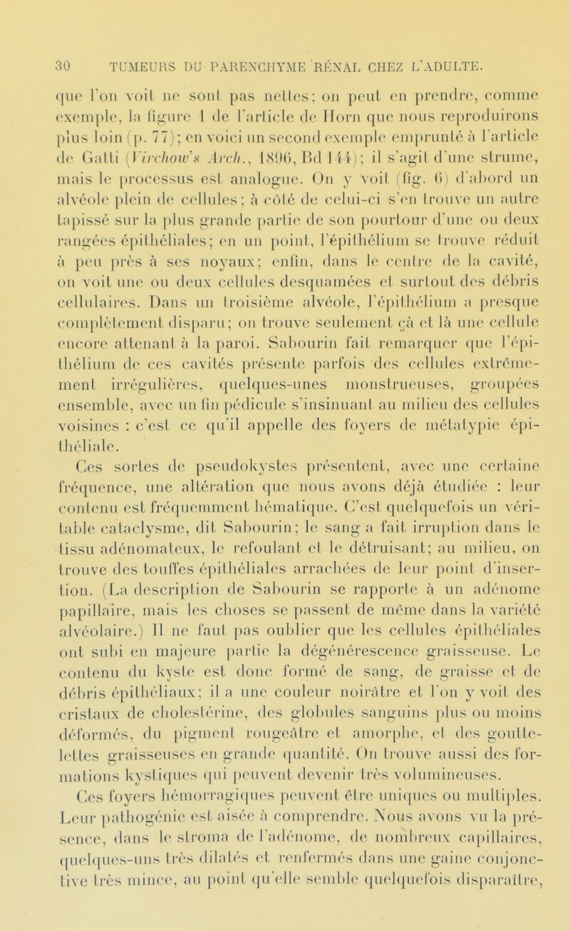 que Ton voit no sont pas nettes; on peut en prendre, comme exemple, la liiiure l de Tarticle de Ilorn que nous reproduirons plus loin (p. 77); en voici un second exemple emprunté à l'article de Gatti [Virchow's Arcli., l.SDO, Bd lii); il s'agit d'une strume, mais le processus est analogue. On y voit (fig. 0) d'abord un alvéole plein de cellules; à côté de celui-ci s'en trouve un autre tapissé sur la \)his grande partie de son pourtour d'une ou deux rangées épiihéliales; en un point, l'épilhélium se trouve réduit à peu près à ses noyaux; enfin, dans le eeidie de la cavité, on voit une ou deux cellules desquamées et surtout des débris cellulaires. Dans un troisième alvéole, l'épilhélium a presque complètement disparu; on trouve seulement cà et là une cellule encore attenant à la paroi. Sabourin fait remarquer que l'épi- tbélium de ces cavités présente parfois des cellules extrême- ment irrégulières, quelques-unes monstrueuses, groupées ensemble, avec un fin pédicule s'insinuant au milieu des cellules voisines : c'est ce qu'il appelle des foyers de métatypie épi- lliéliale. Ces sortes de pseudokystes présentent, avec une certaine fréquence, une altération que nous avons déjà étudiée : leur contenu est fréquemment hématique. C'est quelquefois un véri- table cataclysme, dit Sabourin; le sang a fait irruption dans le tissu adénomateux, le refoulant et le détruisant; au milieu, on trouve des toufTes épitliéliales arrachées de leur point d'inser- tion. (La description de Sabourin se rapporte à un adénome papillaire, mais les choses se passent de même dans la variété alvéolaire.) 11 ne faut pas oublier que les cellules épiihéliales ont subi en majeure partie la dégénérescence graisseuse. Le contenu du kyste est donc formé de sang, de graisse et de débris épithéliaux; il a une couleur noirâtre et l'on y voit des cristaux de cholestérine, des globules sanguins plus ou moins déformés, du pigment rougcAtre et amorphe, et des goutte- lettes graisseuses en grande quantité. Un trouve aussi des for- mations kystiques qui peuvejit devenir très volumineuses. Ces foyers hémorragiques peuvent être uniques ou multiples. Leur patliogénie est aisée à comprendre. Nous avons vu la pré- sence, dans le stroma de l'adénome, de nomltreux capillaires, quelques-uns très dilatés et renfermés dans une gaine conjonc- tive très mince, au point qu'elle send)le quelquefois dispai-ailre,