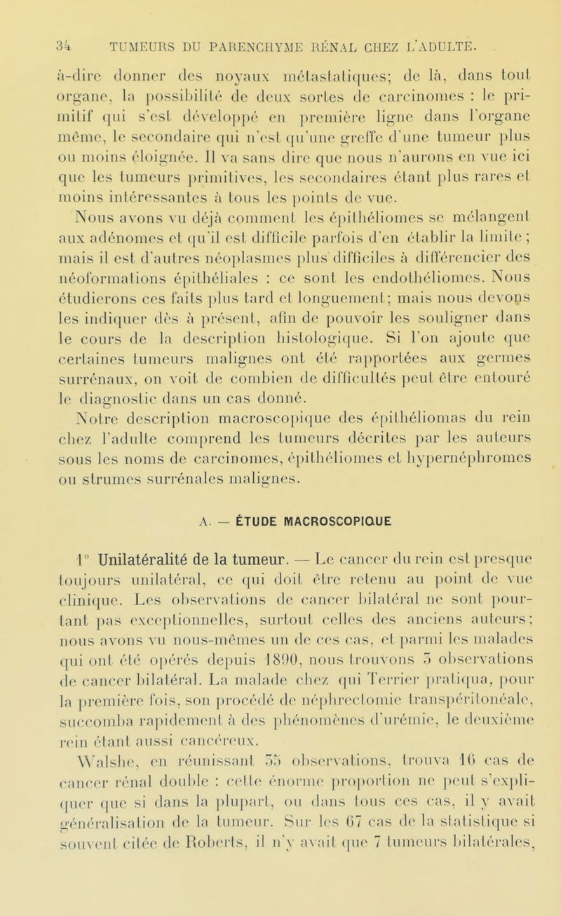 à-dirc donner des noyaux mélastaliques; de là, dans tout oro-anc, la possibilité de deux sortes de carcinomes : le pri- mitif qui s'est développé en première ligne dans l'organe même, le secondaire qui n'est qu'une greffe d une tumeur plus ou moins éloignée. Il va sans dire que nous n'aurons en vue ici que les tumeurs primitives, les secondaires étant plus rares et moins intéressantes à tous les |)oints de vue. Nous avons vu déjà comment les épilliéliomes se mélangent aux adénomes et qu'il est difficile parfois d'en établir la limite ; mais il est d'autres néoplasmes plus difficiles à différencier des néoformalions épitbéliales : ce sont les endotliéliomes. Nous étudierons ces faits plus tard et longuement; mais nous devons les indiquer dès à présent, afin de pouvoir les souligner dans le cours de la description histologique. Si l'on ajoute que certaines tumeurs malignes ont été rapportées aux germes surrénaux, on voit de combien de difficultés peut être entouré le diagnostic dans un cas donné. Notre description macroscopique des épithéliomas du rein cbez l'adulte comprend les tumeurs décrites par les auteurs sous les noms de carcinomes, épitbéliomes et bypernépbromes ou strumes surrénales malignes. A. — ÉTUDE MACROSCOPIQUE 1 Unilatéralité de la tumeur. — Le cancer du rein est presque toujours unilatéral, ce qui doit être retenu au point de vue clinique. Les observations de cancer bilatéral ne sont pour- tant pas exceptionnelles, surtout celles des anciens auteurs; nous avons vu nous-mêmes un de ces cas, et parmi les malades qui ont été opérés depuis 1800, nous trouvons 5 observations de cancer bilatéral. La malade cbez qui Terrier pratiqua, pour la première fois, son procédé de népbrectomic transpéritonéale, succom])a rapidement à des pbénomènes d'urémie, le deuxième rein étant aussi cancéreux. Walsbe, en réunissant o?) observations, trouva 10 cas de cancer rénal double : cette énorme proportion ne peut s'expli- quer que si dans la plupart, ou dans tous ces cas, il y avait f^énéralisation de la tumeur. Sur les 07 cas de la slalislique si souvent citée de Roberts, il Ji'y avait que 7 tumeurs Inlatérales,