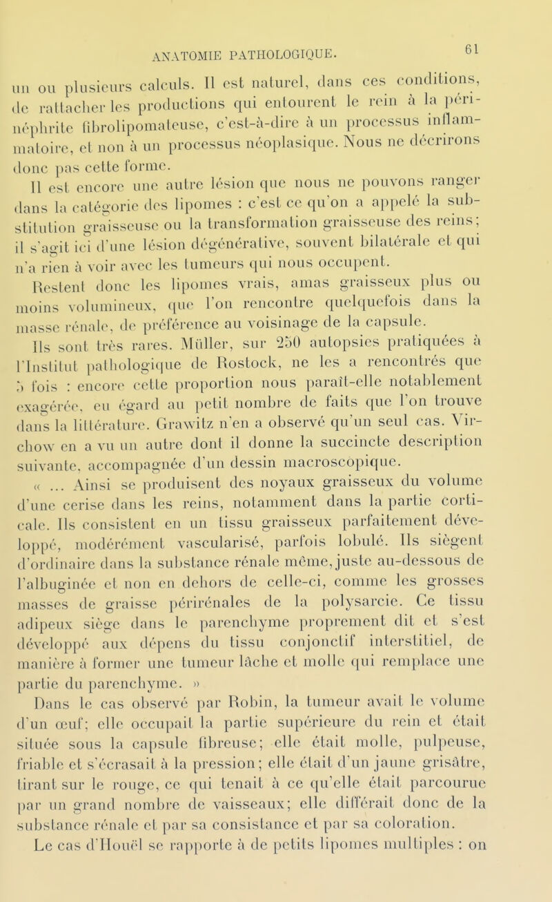 un OU plusieurs calculs. Il est naturel, dans ces conditions, (le rattacher les productions qui entourent le rein à la i)éri- néphrite fibrolipomaleuse, c est-à-dire à un processus inllam- niatoire, et non à un processus néoplasique. Nous ne décrirons donc pas cette forme. Il est encore une autre lésion que nous ne pouvons ranger dans la catégorie des lipomes : c est ce qu'on a appelé la sub- stitution graisseuse ou la transformation graisseuse des reins; il s'agit ici d'une lésion dégénéralive, souvent bilatérale et qui n'a rien à voir avec les tumeurs qui nous occupent. Restent donc les lipomes vrais, amas graisseux plus ou moins volumineux, que l'on rencontre quelquefois dans la masse rénale, de préférence au voisinage de la capsule. Ils sont très rares. Mûller, sur ^50 autopsies pratiquées à rinslitut pathologique de Rostock, ne les a rencontrés que :> fois : encore cette proportion nous paraît-elle notablement exao-érée. eu égard au petit nombre de faits que l'on trouve dans la littérature. Grawitz n'en a observé qu'un seul cas. Vir- chow en a vu un autre dont il donne la succincte description suivante, accompagnée d'un dessin macroscopique. (( ... Ainsi se produisent des noyaux graisseux du volume d'une cerise dans les reins, notamment dans la partie corti- cale. Ils consistent en un tissu graisseux parfaitement déve- loppé, modérément vascularisé, parfois lobule. Ils siègent d'ordinaire dans la substance rénale même, juste au-dessous de l'albuginée et non en dehors de celle-ci, comme les grosses masses de graisse périrénales de la polysarcie. Ce tissu adipeux siège dans le parenchyme proprement dit et s'est développé aux dépens du tissu conjonctif interstitiel, de manière à former une tumeur tache et molle qui remplace une partie du parenchyme. » Dans le cas observé par Robin, la tumeur avait le volume d'un œuf; elle occupait la partie supérieure du rein et était située sous la capsule fibreuse; elle était molle, pulpeuse, friable et s'écrasait à la pression; elle était d'un jaune grisiitre, tirant sur le rouge, ce qui tenait à ce qu'elle était parcourue par un grand nombre de vaisseaux; elle dilférait donc de la substance rénale et par sa consistance et par sa coloration. Le cas d'Houël se rapporte à de petits lipomes multiples : on