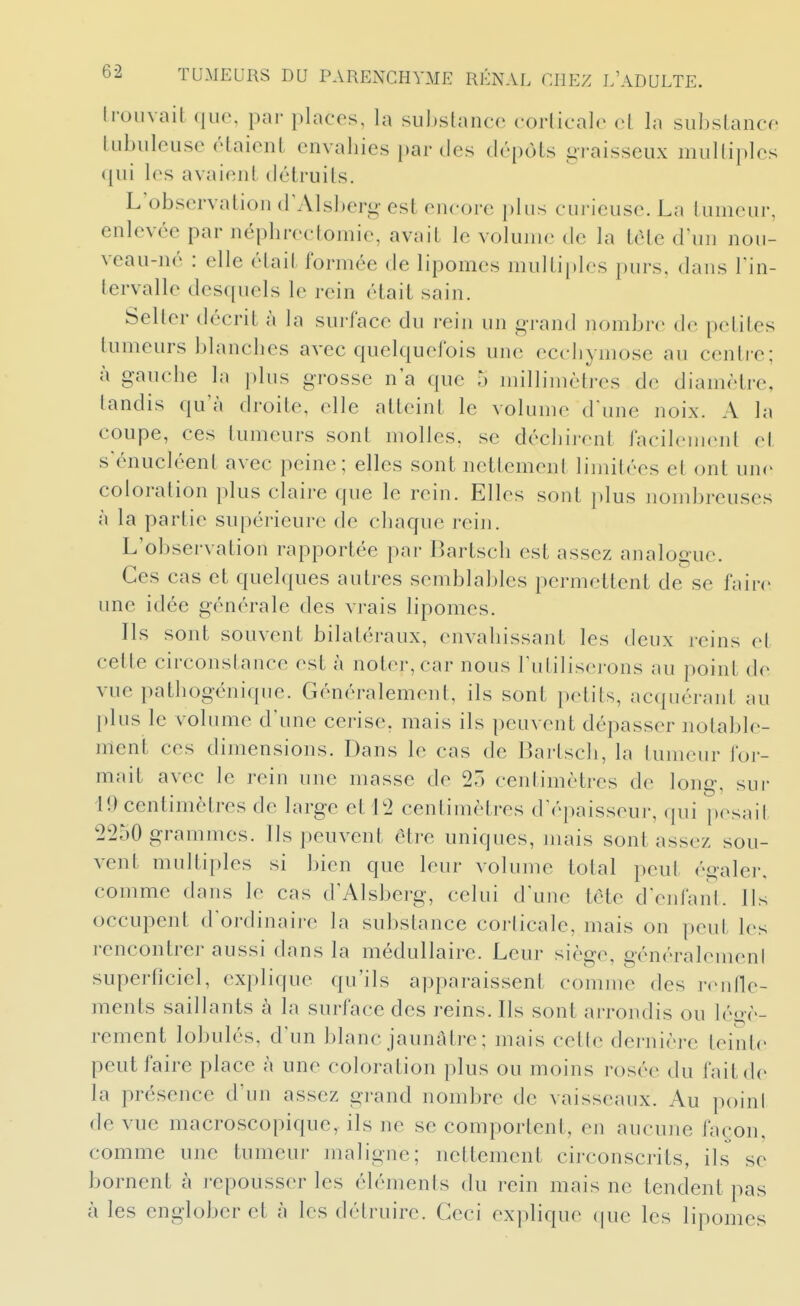 IroLivait que, par places, la substance corlicalo cl la subslance lubuleuse étaient envahies ()ar des dépôts graisseux mulliples <iui les avaient détruits. L observation d'Alsberg est encore plus curieuse. La tumeur, enlevée par néphrectomie, avait le volume de la tète d\m nou- veau-né : elle était formée de lipomes multiples purs, dans Tin- tervalle desquels le rein était sain. Setter décrit à la surface du rein un grand nombre de petites tumeurs blanches avec quelquefois une ecchymose au centi-e; à gaiiehe la plus grosse n'a que 5 jnillimètres de diamètre, tandis qu'à droite, elle atteint le volume d'une noix. A la coupe, ces tumeurs sont molles, se déchirent facilement et s'énucléent avec peine; elles sont nettement limitées et ont une coloration plus claire que le rein. Elles sont ])lus nombreuses à la partie supérieure de chaque rein. L'observation rapportée par Bartsch est assez analogue. Ces cas et quelques autres semblables permettent dese faire une idée générale des vrais lipomes. Ils sont souvent bilatéraux, envahissant les deux j-eins et cette circonstance est à noter, car nous l'utiliserons au point de vue pathogénique. Généralement, ils sont petits, acquérant au plus le volume d'une cerise, mais ils peuvent dépasser notable- ment ces dimensions. Dans le cas de I3artsch, la tumeur for- mait avec le rein une masse de 25 centimètres de long, sui- 19 centimètres de large et L2 centimètres d'épaisseur, qui pesait 2250 grammes. Ils peuvent être uniques, mais sont assez sou- vent multiples si bien que leur volume total peut égaler, comme dans le cas d'Alsberg, celui d'une tète d'enlanl. Ils occupent d'ordinaire la substance corticale, mais on peut les rencontrer aussi dans la médullaire. Leur siège, généralemeni superficiel, explique qu'ils apparaissent comme des ronfle- ments saillants à la surface des reins. Ils sont arrondis ou léo-è- rement lobulés, d'un blanc jaunâtre ; mais cette dernière teinte peut faire place à une coloration plus ou moins rosée du fait de la présence d'un assez grand nombre de vaisseaux. Au poini de vue macroscopique, ils ne se comportent, en aucune façon, comme une tumeur maligne; nettement circonscrits, ils se bornent à l'cpousscr les éléments du rein mais ne tendent pas à les englober et à les détruire. Ceci explique que les lipomes