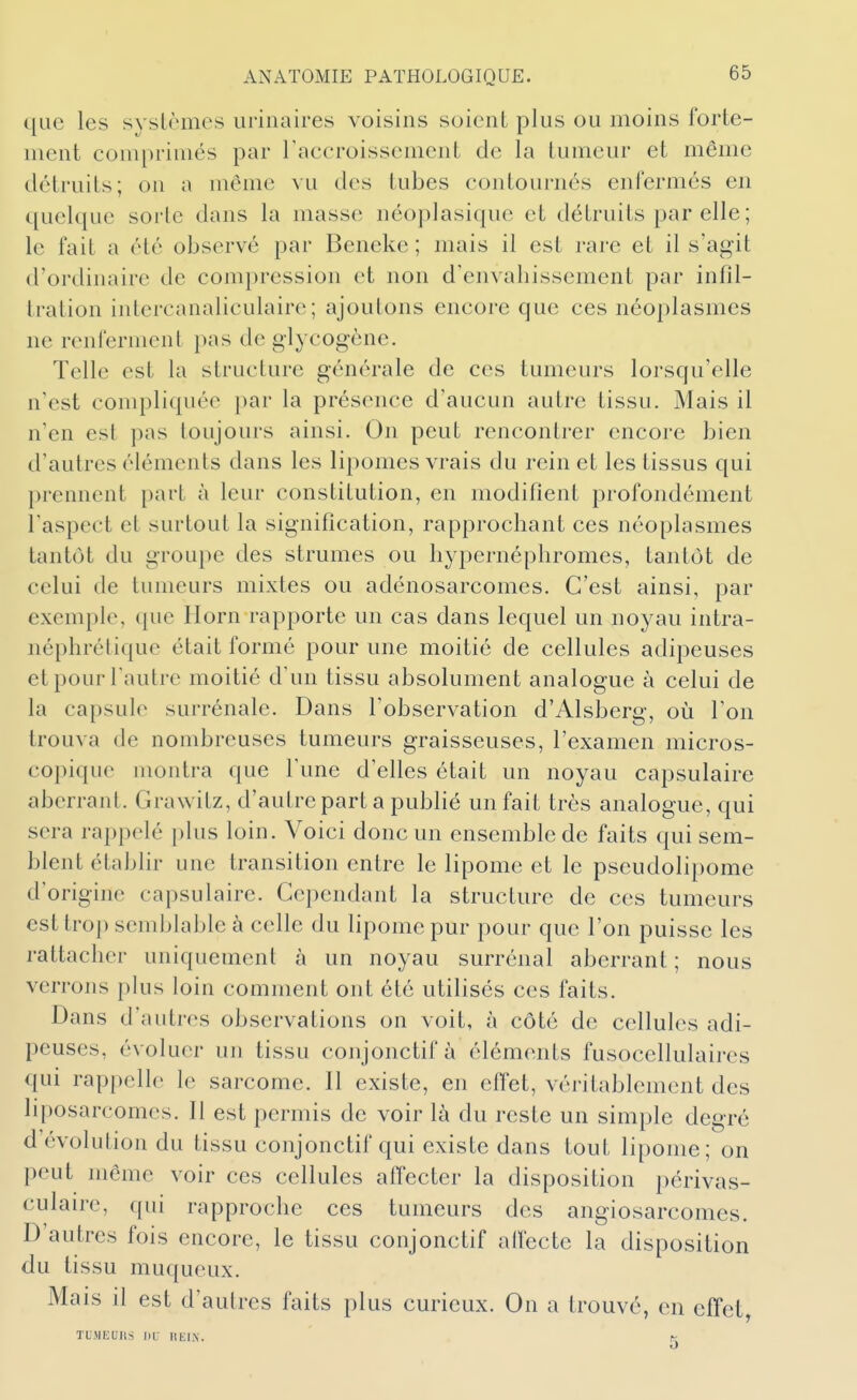 que les systèmes urinaires voisins soient plus ou moins forte- ment comprimés par raccroissement de la tumeur et même détruits; on a même vu des tubes contournés enfermés en quelque sorte dans la masse néoplasique et détruits par elle ; le fait a été observé par Beneke ; mais il est rare et il s'agit d'ordinaire de compression et non d'envahissement par infil- tration intercanaliculaire; ajoutons encore que ces néoplasmes ne renferment pas de glycogène. Telle est la structure générale de ces tumeurs lorsqu'elle n'est compliquée par la présence d'aucun autre tissu. Mais il n'en est pas toujours ainsi. On peut rencontrer encore bien d'autres éléments dans les lipomes vrais du rein et les tissus qui prennent part à leur constitution, en modifient profondément l'aspect et surtout la signification, rapprochant ces néoplasmes tantôt du groupe des strumes ou hypernéphromes, tantôt de celui de tumeurs mixtes ou adénosarcomes. C'est ainsi, par exemple, que Horn rapporte un cas dans lequel un noyau intra- néphrétique était formé pour une moitié de cellules adipeuses et pour l'autre moitié d'un tissu absolument analogue à celui de la capsule surrénale. Dans l'observation d'Alsberg, où l'on trouva de nombreuses tumeurs graisseuses, l'examen micros- copique montra que l'une d'elles était un noyau capsulaire aberrant. Grawitz, d'autre part a publié un fait très analogue, qui sera rappelé plus loin. Voici donc un ensemble de faits qui sem- blent établir une transition entre le lipome et le pseudolipome d'origine capsulaire. Cependant la structure de ces tumeurs est trop semblable à celle du lipome pur pour que l'on puisse les rattacher uniquement à un noyau surrénal aberrant ; nous verrons plus loin comment ont été utilisés ces faits. Dans d'autres observations on voit, à côté de cellules adi- peuses, évoluer un tissu conjonctif à éléments fusocellulaires qui rappelle le sarcome. Il existe, en efl'et, véritablement des liposarcomes. Il est permis de voir là du reste un simple degré d'évolution du tissu conjonctif qui existe dans tout lipome; on peut même voir ces cellules affecter la disposition périvas- culaire, qui rapproche ces tumeurs des angiosarcomes. D'autres fois encore, le tissu conjonctif alfecte la disposition du tissu muqueux. Mais il est d'autres faits plus curieux. On a trouvé, en effet TLMEUns ni- liEl.N. K