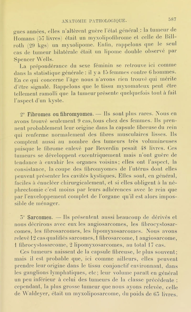 o-Lies années, elles n'altèrent guère 1 état général,: la tumeur de ilomans (57 livres) était un myxolipofibrome et celle de Bill- rotli (20 kgs) un myxolipome. Enlin, rappelons que le seul cas de tumeur bilatérale était un lipome double observé par Spencer Wells. La prépondérance du sexe féminin se retrouve ici comme dans la statistique générale : il y a 15 lemmes contre G bommes. En ce qui concerne l'âge nous n'avons rien trouvé qui mérite d'être signalé. Rappelons que le tissu myxomateux peut être tellement ramolli que la tumeur présente quelquefois tout à fait l'aspect d'un kyste. '1 Fibromes ou fibromyomes.— Ils sont plus rares. Nous en avons trouvé seulement 9 cas,tous cbcz des femmes. Ils pren- nent probablement leur origine dans la capsule libreusedu rein qui renferme normalement des fibres musculaires lisses. Ils comptent aussi au nombre des tumeurs très volumineuses puisque le fibrome enlevé par Reverdin pesait 48 livres. Ces tumeurs se développent oxcentriquement mais n'ont guère de tendance à cnvabir les organes voisins; elles ont l'aspect, la consistance, la coupe des fibromyomes de l'utérus dont elles peuvent présenter les cavités kystiques. Elles sont, en général, faciles à énucléer cliirurgicalement, et si elles obligent à la né- phrectomie c'est moins par leurs adbérences avec le rein que par l'enveloppement complet de Forgane qu'il est alors impos- sible de ménager. ') Sarcomes. — Ils présentent aussi beaucoup de dérivés et nous décrirons avec eux les angiosarcomes, les fibrocystosar- comes, les librosarcomes, les lipomyxosarcomes. Nous avons relevé 12 cas qualifiés sarcomes, 1 fibrosarcome, 1 angiosarcome, 1 fibrocystosarcome, 2 lipomyxosarcomes, au total 17 cas. Ces tumeurs naissent de la capsule fibreuse, le plus souvent; mais il est probable que, ici comme ailleurs, elles peuvent prendre leur origine dans le tissu conjonctif environnant, dans les ganglions lympbatiques, etc; leur volume paraît en général un peu inférieur à celui des tumeurs de la classe précédente : cependant, la plus grosse tumeur que nous ayons relevée, celle de Waldeyer, était un myxoliposarcome, du poids de livres.