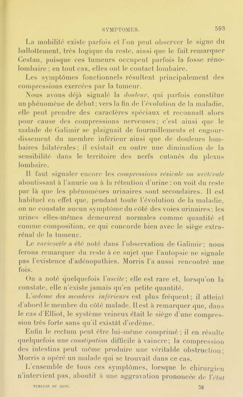 SYxMPïOMES. La mobilité existe parfois et l'on peut observer le signe du ballottement, très logique du reste, ainsi que le fait i-emarquer Cestan, puisque ces tumeurs occupent parfois la fosse réno- lombaire ; en tont cas, elles ont le contact lombaire. Les symptômes fonctionnels résultent principalement des compressions exercées par la tumeur. Nous avons déjà signalé la douleur, qui parfois constitue un phénomène de début; vers la fin de l'évolution de la maladie, elle peut prendre des caractères spéciaux et reconnaît alors pour cause des compressions nerveuses; c'est ainsi que le malade de Galimir se plaignait de fourmillements et engour- dissement du membre inférieur ainsi que de douleurs lom- baires bilatérales; il existait en outre une diminution de la sensibilité dans le territoire des nerfs cutanés du plexus lombaire. Il faut signaler encore les coniprcs.'iions vésicule on vréicrale aboutissant à l'anurie ou à la rétention d'urine : on voit du reste par là que les phénomènes urinaires sont secondaires. 11 est habituel en effet que, pendant toute l'évolution de la maladie, on ne constate aucun symptôme du côté des voies urinaires; les urines elles-mêmes demeurent normales comme quantité et comme composition, ce qui concorde bien avec le siège extra- rénal de la tumeur. Le vfiricocèle a éiè noté dans rol)servation de Galimir; nous ferons remarquer du reste à ce sujet que l'autopsie ne signale pas l'existence d'adénopathies. Morris l'a aussi rencontré une fois. On a noté quelquefois Vascile; elle est rare et, lorsqu'on la constate, elle n'existe jamais qu'en petite quantité. lu œdème des membres inférieurs est plus fréquent; il atteint d'abord le membre du côté malade. Il est à remarquer que, dans le cas d'EUiot, le système veineux était le siège d'une compres- sion très forte sans qu'il existât d'œdème. Enfin le rectum peut être lui-même comprimé ; il en résulle quelquefois une constipation difficile à vaincre; la compression des intestins peut même produire une véritable obstruction; Morris a opéré un malade qui se trouvait dans ce cas. L'ensemble de tous ces symptômes, lorsque le chirurgien n'intervient pas, aboutit à une aggravation prononcée de Vétai TU.MKtllS nu IIIOIN. 38