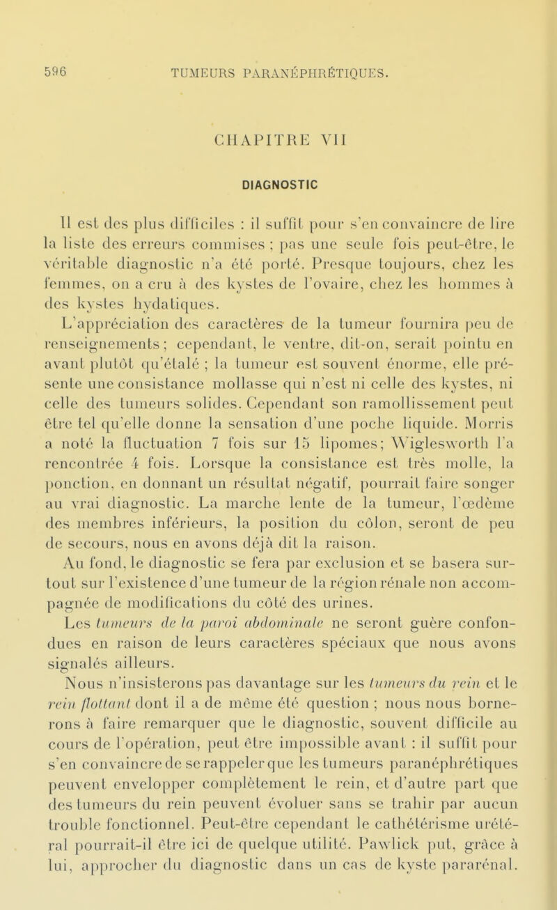 CHAPITRE VII DIAGNOSTIC H est des plus dilTiciles : il suffit pour s'en convaincre de lire la liste des erreurs commises ; pas une seule fois peut-être, le véritable diagnostic n'a été porté. Presque toujours, chez les femmes, on a cru à des kystes de l'ovaire, chez les hommes à des kystes hydatiques. L'appréciation des caractères de la tumeur foui'nira peu de renseignements; cependant, le ventre, dit-on, serait pointu en avant plutôt qu'étalé ; la tumeur est souvent énorme, elle pré- sente une consistance mollasse qui n'est ni celle des kystes, ni celle des tumeurs solides. Cependant son ramollissement peut être tel qu'elle donne la sensation d'une poche liquide. Mori-is a noté la lluctuation 7 fois sur 15 lipomes; Wiglesworth l'a renconlrée i fois. Lorsque la consistance est très molle, la })onction, en donnant un résultat négatif, pourrait faire songer au vrai diagnostic. La marche lente de la tumeur, Toedème des membres inférieurs, la position du côlon, seront de peu de secours, nous en avons déjà dit la raison. Au fond, le diagnostic se fera par exclusion et se basera sur- tout sur l'existence d'une tumeur de la région rénale non accom- pagnée de modifications du côté des urines. Les tumeurs de la paroi abdominale ne seront guère confon- dues en raison de leurs caractères spéciaux que nous avons signalés ailleurs. Nous n'insisterons pas davantage sur les tumeurs du rein et le rein flottant dont il a de môme été question ; nous nous borne- rons à faire remarquer que le diagnostic, souvent difficile au cours de l'opération, peut être impossible avant : il suffit pour s'en convaincre de se rappeler que les tumeurs paranéphrétiques peuvent envelopper complètement le rein, et d'autre part que des tumeurs du rein peuvent évoluer sans se trahir par aucun troulde fonctionnel. Peut-être cependant le cathétérisme urété- ral pourrait-il être ici de quelque utilité. Pawlick put, grâce à lui, approcher du diagnostic dans un cas de kyste pararénal.