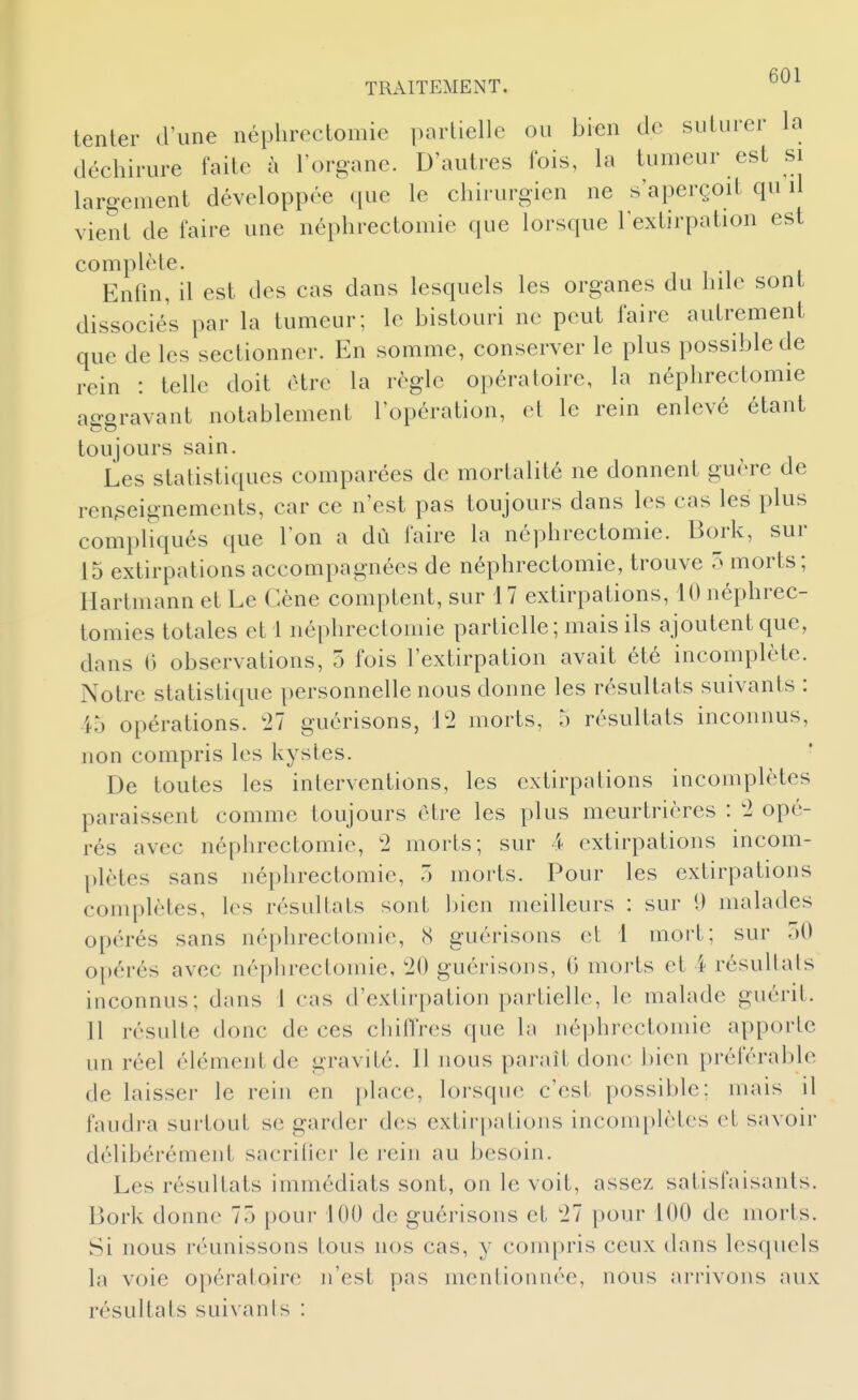 tenter dîme néplircctomie partielle ou bien de suturer la déchirure faite à l'organe. D'autres fois, la tumeur est si largement développée que le chirurgien ne s'aperçoit qu il vient de faire une néphrectomie que lorsque l'extirpation est complète. Eniin, a est des cas dans lesquels les organes du hilc sont dissociés par la tumeur; le bistouri ne peut faire autrement que de les sectionner. En somme, conserver le plus possible de rein : telle doit être la règle opératoire, la néphrectomie aggravant notablement l'opération, et le rein enlevé étant toujours sain. Les statistiques comparées de mortalité ne donnent guère de renseignements, car ce n'est pas toujours dans les cas les plus compliqués que l'on a dû faire la néphrectomie. Bork, sur 15 extirpations accompagnées de néphrectomie, trouve 5 morts; Hartmann et Le Gène comptent, sur 17 extirpations, 10 néphrec- tomies totales et 1 néphrectomie partielle; mais ils ajoutent que, dans 0 observations, 5 fois l'extirpation avait été incomplète. Notre statistique personnelle nous donne les résultats suivants : 45 opérations. '11 guérisons, 1*2 morts, 5 résultats inconnus, non compris les kystes. De toutes les interventions, les extirpations incomplètes paraissent comme toujours être les plus meurtrières : 2 opé- rés avec néphrectomie, 2 morts; sur 4 extirpations incom- plètes sans néphrectomie, ô morts. Pour les extirpations complètes, les résultats sont ])ien meilleurs : sur 1) malades opérés sans néphrectomie, (S guérisons et 1 mort; sur 50 o[)érés avec néphrectomie, 20 guérisons, 6 morts et 4 résultats inconnus; dans 1 cas d'extii-pation partielle, le malade guérit. 11 résulte donc de ces chilTres que la néphrectomie apporte un réel élément de gravité. Il nous paraît donc bien préférable de laisser le rein en place, lorsque c'est possible; mais il faudra surtout se garder des extirpations incomplètes et savoir délibérément sacrifier le i-eiii au besoin. Les résultats immédiats sont, on le voit, assez satisfaisants. Bork donne 75 pour 100 de guérisons et 21 pour 100 de morts. Si nous réunissons tous nos cas, y compris ceux dans lesquels la voie opératoire n'est pas mentionnée, nous arrivons aux résultats suivanls :