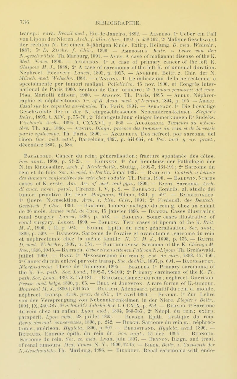 Iransp.; cura. Bncil nwd., Bio-de-Jaiioiro. — ALsiii:nr.. 1 Uol)er ciii l'ail von Lipom dcrNicren. Arch. f. kliii. Cliir.. ISII'2, p. iàH-'Kit»; '1 IMalitîne GescliwulsL (1er roclilcn N. bei eineni S-jalirii^on Kindo. lOxlirp. lloiluiii^. D. med. Wchschr.. ■1887; ,> D. /Isfhr. f. Cliir., 18%. — Amiu'.o^^il s. Dcitr. :■. Lchrc von de» ii'iilsl('. 1 11. Marbiil'gj 1891.—A.mks. A case ol nialis^iiaiil disoaso of llic K. Med. Nev:^, ISDO. — Andkiîson. 1 A case of primary cancer ol' liie lelL K. Glasgov M. J.. 1888; '2 A case oF carcinonia orUie lefL K'. of unnsiial duralion. \cphrecl. Uecovery. Lnncel, 181>j, p. lOù.». — ANfiEiiitii. Beilr. /,. Chir. dor N. Muncfi. mcd. irr//,s(7(/'.. 1891.—d'Antona. 1 Le indica/Joni délia nelrecloniia e sperialnieiile per luniori maligni. Polirlinii'o. la nov. 1900, el. Conjurés inLer- nalional de Paris 1900. Seclion de C.hir. iirinaire; '2 Tuinorl priuuirii del rc/ic. Pisa, MarioLli édileur, 1900. — An.u;oN. Th. Paris, 189.. — Ai;ni.i:. Népliro)- rapliie el nci)hreet()niie. Tv. of A'. Ara/l. nicd. of Jreland, 189i. ]>. ICi.'). —Aruel:. J:ssai sur les cdjisules snrréDules. Th. Paris. 1894. — Askana/.y. 1 Die b(>sarLige Geschwiilsle der in (l(>r N. eingesclilossenen Ncbcnniereii-Ueiincn. Zieyler's /ie(■/>•., 1895. t. XIV, p. r»3-70 ;'2' Richligslelliing einiger Heinerkungen l)''Sudeks. Vircliûw's Arch.. 1894, L CXXXV'l, \>. 5(iS. — Ai(;A<;NEri!. Tumeurs du inésen- tère. Th. ag.. 1880. — Austin. Diagii. précoce des tumeurs du rein et de la vessie parle ci/sloscopc. Th. Paris. 1890. — AzcAianyrA. Dos nefrecl. por sarcoma del rinon. Uar. med. catal., liarcelona, 1897, p. O'd-004, et Rev. med. y cir. p)ucl.. déceml)rc 1897. p. 58'(. Bacai.oclu. Cancer du rein; généralisation; IVactiire spontanée des côtes. t>oc. anal.. 1898, p. 21-25. — Baginskv. 1 Ziir K'enntniss der Pathologie der N. ini Kindesalter. Arch. f. Kiiiderheilk., Stuttg., iNO^-a, 101-191 ; 2 Sarcome du l'ein el du foie. Soe. de méd. de Berlin, 5 mai 1897. — Bauuaud. Conlrih. à l élude des tunu'uj's roujonrlives du rein l'hez radulte. Th. Paris. 19(10. — Balhw in. T> i-nres cases ol K.-cysts. Aui. Ass. of uhsi. and gyn., 1899. — liANTi. Sarcoma. Arrii. di anal, nornt. pxxlol.. Firenze, t. V, p. 2. — Baimîacci. Gonlrib. al. studio dei lumori primitive del reue. Morgagni, Milano, 18itl, p. i97. — Baiidknuai ki;. 1 Ouere N.-reseUtion. Arch. f. klin. Chir., 1891 ; 2 Verhandl. der Dculsi-ii. Gesellsrh. f. Chir., 1891.— Bahktte. Tumeur maligne du rein g. chez un cnlani de 20 mois. Année méd. de Caen, 1.5 janvier 1890. — Baiïkkh. Cases illustrating rcnal Surgery. Laurel, 1881), p. 418. — Bakling. Somc- cases illusti-ative of rénal surg;My. Luncel, 1890. — Bahlow . Two cases ol ii|)()ma of Ihe K. Bril. M. J., VM){). t. Il, p. 92i. — Bai!I!1é. lapilli, du rein; généralisation. Soc. a)ial.. 1889, |). .lOO. — Bai!I!o\vs. Sarcome de l'ovaire el ovariotomie ; sarcome du rein et néphreclomie chez la même fanuile. A\ Y. M. J., 1898, p. 155. — BAirrn. D. med. Wchschr., 1892, \). 551. — Bai: i n(»Lo.Mi:w. Sarcoma ol Ihe K. Chicago M. Hec.. 1890. 10-15.— Baiîtscii. IJehcr ei)u'u. scllcuoi l'hall vou N.-Lipuui .'Vh. Greifswaid, juillet 1900. — Bazy. 1 Myxosarcomc du rein g. Soc. de chir., 1898, 127-150: 2Cancerdu rein enlevé par voie Iransp. Soc. de chir., 1897, ji. 091. — Bai:.m(;ai;tl.\. Niereusftrcoui. Thèse de Tû])ingeii, 1895. — Bkadi.ks. 1 Primary carcinoma of Lhe K. Tr. palh. Soc. Ijnid.. 1S92-5. 98-100; 2'Primary carcinom.i ol Ihe K. Tr. path.Soc. Lond., 1897-8, 179-181.—Bkau.mkz. Cancer du icin; néphrect. Guérison. Presse méd. hclgc. 1890.]). ()5.— Bj:ll et .Iounston. A rare l'orme ol K.-lumouj'. Moulreal M. ,/., 1890-1, 501-575. — P.ki.lati. Adénosai'c. iirinulil'du rein d. mobile, néphrect. Ir.-uisp. Arch. pror. de chir., L' avril 189(). — Bi;m:kk. I Zur Lehrc von der \'ei'sprengung von Nebenniei-eiiUeimen in der Niere. Zicjlo-'s lieitr.. 1891, IX, 4iO-W7: 2' Si'lnuidfs ./uh.cbiirhcr. t. CCXIX. p. 2.52. — BÉRAim. 1 Sarcome du rein chez un entant. Lgou uu'd.. 1891, 500-505; 2 Néoj)!. du l'ein; exlir]). Itarapéi'il. Lgou méd., 28 juillet 1895. — Bki!(;i:iî. Lpilh. I\ysti(pu; du rein. Revue des mai. cancéreuses, 1890, p. 2i2. — IJki'jui. Sarcome du rein g. ; néphrec- lomie; guérison. Hygieiu, 1890, p. 207.— Beiîgstiîand. Ilygieia, avril 1890. — Bi;i!\AiU). Ijiorme épilh. du rein dr. Soc. auat., 15 déc. 18!)'k — BEnxoiH). Sarcome du rein. Soc se. méd. Lyon, juin 1897. — I^evnon. Diagn. and treal. of rénal tuniours. .Med. 'Liunts, N.-V.. 1900.12-15. — I)|i;ck. Heilr. z. Casuislik der i\.-Oeschvnilste. Th. Marhurg, 1880. — i;ii:i:uoi-r. Bcnal carcinoma Avilli cndo-