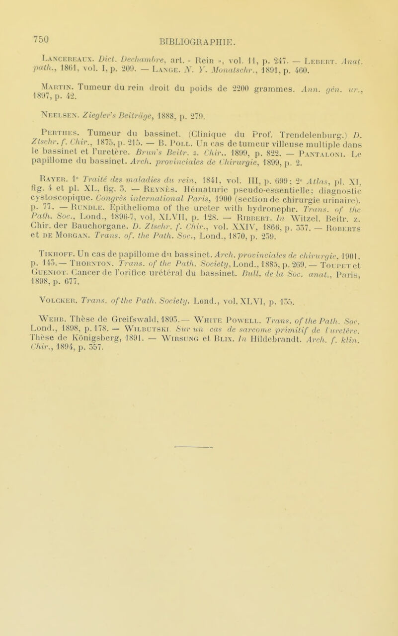 r.ANCEnF.Aix. Dlri. L)er/,am/>re. art. • l{ein », vol. JI, p. Ul. — Leiîeht. .Inal. path., 18G1, vul. I,p. ^im. — Lan(;e. ;Y. )'. Munalsdir., 1891, p. m. Mautin. Tumeur du rein droil du poids de 2200 gi-ammcs. Ann. <jén. ur., 18!»7, p. i-2. Neelse.n. Zieglers Beilnige, 1888, p. 27!». Pertiies. Tumeur du bassinol. (Clini(iuc du Prof. Trendelcnburg.) D. Zl^^rhr. f. Chir.. IST.*., p. 21*). — B, Poll. Un cas de tumeur villouse mullipie dans le bassinet et l'uretère. Bruns Beitr. z. Chir.. 180Î», p. 822. — PANTALf)M. Le papillome du bassinet. Arch. provi)iciales de Clnrurgie, 1899, p. 2. Bayeh. 1 Traité des maladies du rein. 1841, vol. III, p. (i!)!) ; 2 Alhts, XI. Ilg. 4 et pl. XL, (Ig. 5. — Reynès. Hématurie pseudo-essentielle: diagnosti(' cysj.oscopique. Congrès international Paris, VM) (section de chirurgie urinaire). j). 77. — IUndli;. Epithelioma of the ureter Avith liydronephr. T)-aus. <>/' tlic Path. Soc, Lond., 1890-7, vol, XLVIl, p. 128. — RiiiisKUT. Witzel. Beitr. z. Chir. der Bauchorgane. D. Zlsrhr. /'. Cliir., vol. XXI\\ 1860, j). ^1. — Roiîkrts et DE MoKGAX. Trans. of. the Path. Soc, Lond., 1870, ]>. 2.i9. TiKHOFF. Un cas de papillome du bassinet. Arch. provinciales de chirur(/ic 1901. p. li.).—TuoiiNTON. Trans. of the P,ill,. .boctei//, Lond., 1885, p. 269. — foi iM-r et GuENiOT. Cancer de l'orince urétéral du bassinet. UulL de La Soc. anat , Paris 1898, p. 677. VoLCKEn, Trans. oflhc Path. Society. Lond., vol,XLVI, p. l.w. WEun. Thèse de Greifswald,'189j. — Wuite Powell. Trans. of the Path. Soc Lond., 1898, p. 178. — WiLBUTSivr. Stir ^in cas de sarcome primitif de Luretère Thèse de Kônigsberg, 1891. — Wirsung et Blix. In Hildcbrandt. Arch. f. klin Chir., 189-4, p. .>57.