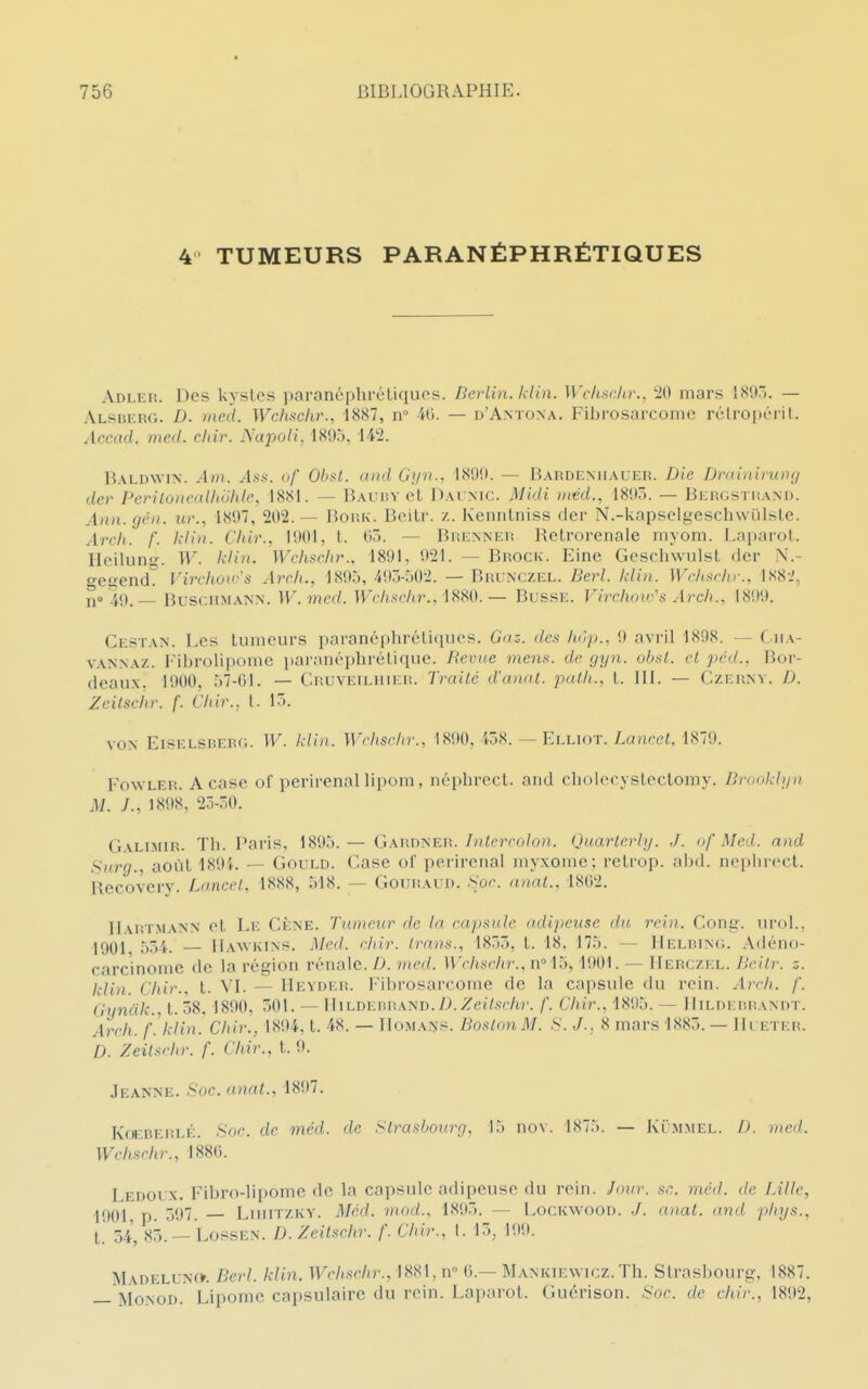 4' TUMEURS PARANÉPHRÉTIQUES Adler. Des kystes paranéphréliquos. Berlin, kiin. Wcksclu:, 20 mars 189.. — ALsiiERG. D. med. Wchschr., 1887, ir -il). — d'Antona, Fibrosarcoinc rclroi)éril. Accad. med. chir. Napoli, 1895, 142. Baldwin. Al)}. Ass. uf Ohst. and Gyn., 1809. — Bardf.miauer. Die Drainirung der PenlonealhUlile, 1881. — Bauiîy el Daimc. Midi iiiéd., 18i)». — BEiî(iSTi!AM>. Ann.gèn. ur., 18U7, 202.— BoitK. Beitr. z. Kennlniss der N.-kapselgcsch\viilslc. Areh. /. klin. Chir., 1901, l. 05. — Brenneiî Retrorenale myom. Laparol. Hcilung. W. klin. Wchsch7\, 1891, 921. — Brock. Eine Gescliwulsl der N.- o-eaend. Virchouys Arcli., -1895, 4!))-r)02. — Brunczel. Derl. kiin. Wdiurlir., 188-.', i^o '4()__ BusciiMANN. W.med. IV'c/i.Sf'/tr., 1880.— Busse. Virchow's Arcli., 1899. Cestan. Les tumeurs paranépliréticiues. Gaz. des hùp., 9 avril 1898. — Ciia- VANNAZ. Fibrolipome paranéphrétique. Revue mens, de gyn. obst. el péd., Bor- deaux. 1900, 57-01. — Cruveiluier. Traité d'anal, palli., l. III. — Czep.nv. D. Zeitsciir. f. Chir., t. 15. VON Eiselsderg. W. klin. Wchsehr., 1890. 458. — Elliot. Laurel, 1879. FowLER. A case of perirenallipom, néphrect. and cholecystcctomy. Bruokliia M. ;., 1898, 25-50. Galimir. Th. Paris, 1895.— Gardner.//iVerro/ou. Quarlerhj. ./. <>/'Mal. and Surg., août 189L — Gould. Case of perirenal myxome; retrop. alKl. iieplii-oct. Recoverv. Lancel, 1888, 518. — GouRAun. Sor. anal., 1802. Hartmann ot Le Cène. Tumeur de la cajisule adipeuse du rein. Cong. urol., 1901 554. Haavkins. Med. rhir. Irans., 1855, t. 18, 175. — Helbinc. Adéno- carcinome de la région rénale. Z). med. Wchschr., n°iî>, 1901. — IIerczel. Beilr. z. klin. Chir.. t. VI. — Heyder. Fibrosarcome de la capsule du roin. Areh. f. Gyndk., t. 58. 1890, 501. — lIiLDERiiAND.I'.Zet^sf/ir. f. Chir., 1895. — IliLnERRANnT. Areh. f'.klin. Chir., 1894, t. 48. — IIomans. Boston M. S. J.. 8 mars 1885. — Hi eter. D. Zeilsrhr. f. Chir., t. i». Jeanne. .Soc. anal., 1897. KoEBERLÉ. Soc. de med. de Strasbourg, 15 nov. 1875. — Iu'mmel. D. med. Wchschr., 188(). Ledolx. Fibro-lipome de la capsule adipeuse du rein. Jour. se,, méd. de Bille, 1901, p. 597. LuiiTZKV. Méd. mod.. 1895. — LocKWOOU. J. anal, and phys., l 54^ 85. — LossEN. D.Zeilschr. f. Chir., l. 15, 199. jVI\DELUNf». Berl. klin. Wchsrhr., 1881, n 0.— Mankiewicz. Th. Strasbourg, 1887. — MoNOD. Lipome capsulaire du rein. Laparot. Guérison. Soc. de chir., 1892,