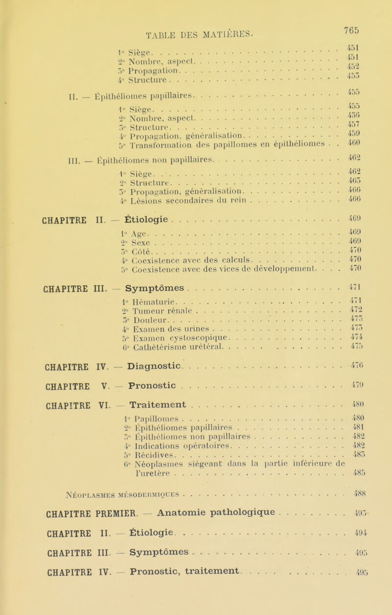 1 Siège , Nombi'o, aspect ^'^^^^ /*'■ Slruclurc '•^''^ II. — Épilhéliomes papillaircs ■1 Siège ti Nomhi'e, aspccl > Slruflure 4 Propagation, généraiisalion ^-^^ b Ti-aiislbrinalion des papillomes en épilhéliomes . . 400 III. — Épilhéliomes non papillaires -^^2 1 Sièye ^^^^ 'l Struclnre 405 5 Propagation, généralisation '«-OO 4'^ Lésions secondaires du l'ein -401) CHAPITRE II. — Étiologie 4C!) L> Age iOi) 2' Sexe -^O!» .-Côté 4 Coexistence avec des calculs -470 5 Coexistence avec des vices de développemenl. . . . 470 CHAPITRE III. — Symptômes 1 1 Hématurie ''■l '1 Tumeur rénale ■i'^ 5 Douleur -i?^' 4 Examen des urines 47) .V Examen cystoscopiquc 474 ti Cathétérisme urétéral 47r) CHAPITRE IV. — Diagnostic 47() CHAPITRE V. — Pronostic '<7!» CHAPITRE VI. — Traitement wo I Papillomes 't^^^ ■2 l']pithéliomes papillaires Wl Épithéliomcs non papillaires W^i 4 Indications of)ératoires 4<S'2 5 Récidives 4Sr) 0 Néoplasmes siégeant dans la partie inférieure de l'uretère 4Sr) NÉOPLASMES MKSODEHMIQUES 4(S,S CHAPITRE PREMIER. Anatomie pathologique iu:, CHAPITRE II. — Étiologie 49 î CHAPITRE III. — Symptômes 4!):)