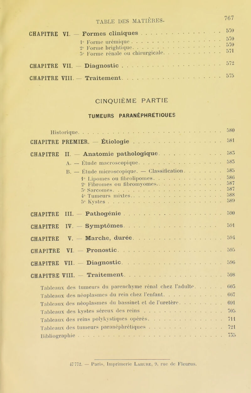 Formes cliniques 1 Forme urémuiue '1 Forme brigliti(iue 5 Forme rénale ou chirurgicale. . Diagnostic Traitement CINQUIÈME PARTIE TUMEURS PARANÉPHRÉTIOUES Historique CHAPITRE PREMIER. — Étiologie CHAPITRE II. — Anatomie pathologique A. — Étude macroscopique 585 B. — Étude microscopique. — Classification 585 1 Lipomes ou fihrolipomes 586 2 Filjromes ou libromyomes 587 5 Sarcomes 4 Tumeurs mixtes •>88 5 Kystes ^i^'* CHAPITRE III. — Pathogénie 590 CHAPITRE IV. — Symptômes 501 CHAPITRE V. — Marche, durée 594 CHAPITRE VI. — Pronostic 595 CHAPITRE VII.  Diagnostic 59G CHAPITRE VIII. — Traitement 508 Tableaux des tumeurs du parenchyme rénal chez l'adulte (i05 Tableaux des néoplasmes du rein chez l'enfant (U)7 Tableaux des néoplasmes du bassinet et de l'uretère G91 'l'ableaux des kystes séreux des reins 705 Tableaux des reins polykystiques opérés 711 l'ableaux des tumeurs parané|)hrétiqucs 7t>l Bibliographie 755 CHAPITRE VI. - CHAPITRE VII. - CHAPITRE VIII. - i-± — i*ari--. Iin|)riineiic Laiiure. mv dr Flourus.