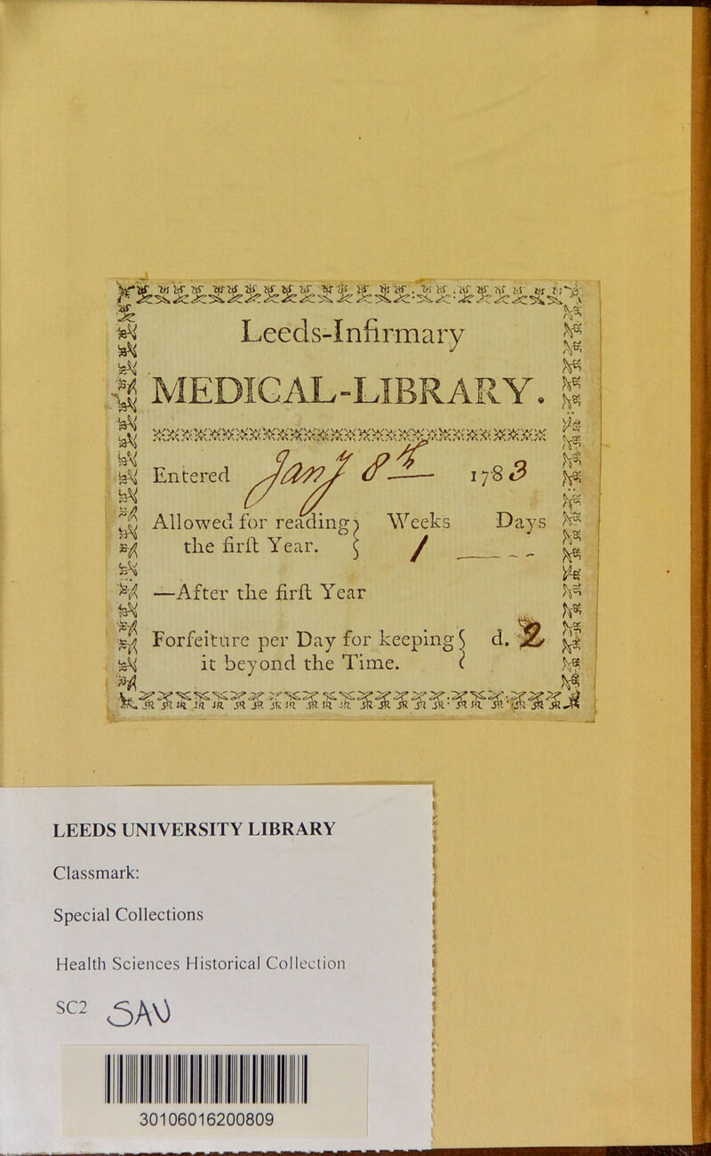 *jj Leeds-Infirmary ^ $j MEDICAL-LIBRARY. % m ^ \£l Entered Allowed for reading; the firft Year. ^ —After the firft Year Forfeiture per Day for keeping 17 Weeks / it beyond the Time. ■8 5 ■ # ^ Days re ^ ft W M M d. ;., LEEDS UNIVERSITY LIBRARY Classmark: Special Collections Health Sciences Historical Collection SC2 30106016200809