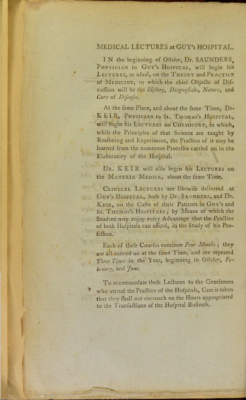 MEDICAL LECTURES atGUY's HOSPITAL. I N the beginning of Oftober, Dr. SAUNDERS, Physician to Guy's Hospital, will begin his Lectures, as ufual, on the Theory and Practice of Medicine, in which the chief Objects of Dif- cuffion will be the Hijlory, Diagnojlicks, Nature, and Cure of Difeafes. At the fame Place, and about the fame Time, Dr. K E I R, Physician to St. Thomas's Hospital, will begin his Lectures on Chemistry, in which, while the Principles of that Science are taught by Reafoning and Experiment, the Practice of it may be learned from the numerous Procefles carried on in the Elaboratory of the Hofpital. Dr. KEIR will alfo begin his Lectures on the Materia Medica, about the fame Time. Clinical Lectures are likewife delivered at Guy's Hospital, both by Dr. Saunders, and Dr. Keir, on the Cafes of their Patients in Guy's and St. Thomas's Hospitals ; by Means of which the Student may enjoy every Advantage that the Pradlice of both Hofpitals can afford, in the Study of his Pro- lemon. Each of thefe Courfes continue Four Months ; they are all carried on at the fame Time, and are repeated Three Tunes in the Year, beginning in Oclober, Fe- bruary, and June. To accommodate thefe Lectures to the Gentlemen who attend the Practice of the Hofpitals, Care is taken that they fhall not encroach on the Hours appropriated to the Tranfa&ions of the Hofpital Bufinefs.