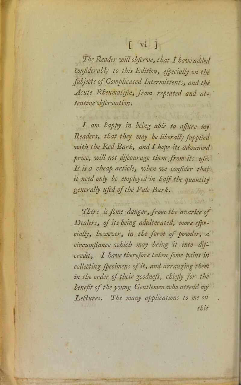 The Reader will obferve, that I have added lonfderably to this Edition, especially on the fubjecJs of Complicated Inter-mit tents, and the Acute Rheiwiatifnii fro?n repeated and at- tentive obfervation. I am happy in being able to ajjure my Readers, that they may be liberally fupplied with the Red Bark, and I hope its advanced price, will not difcourage them from its life. It is a cheap article, when we coizfider thai- it need only be employed in half the quantity generally nfed of the Pale Bark. There is fome danger, from the avarice cf Dealers, of its being adulterated, more efpe- cially, howeverin the form of powder, a circwnfance which ?nay bring tt into dif- credit, I have therefore taken fome pains in collecting fpecimens of it, and arranging them' in the order of their goodnefs, chiefy for the benefit of the young Gentlemen who attend fty Letlures. The many applications to me on thir