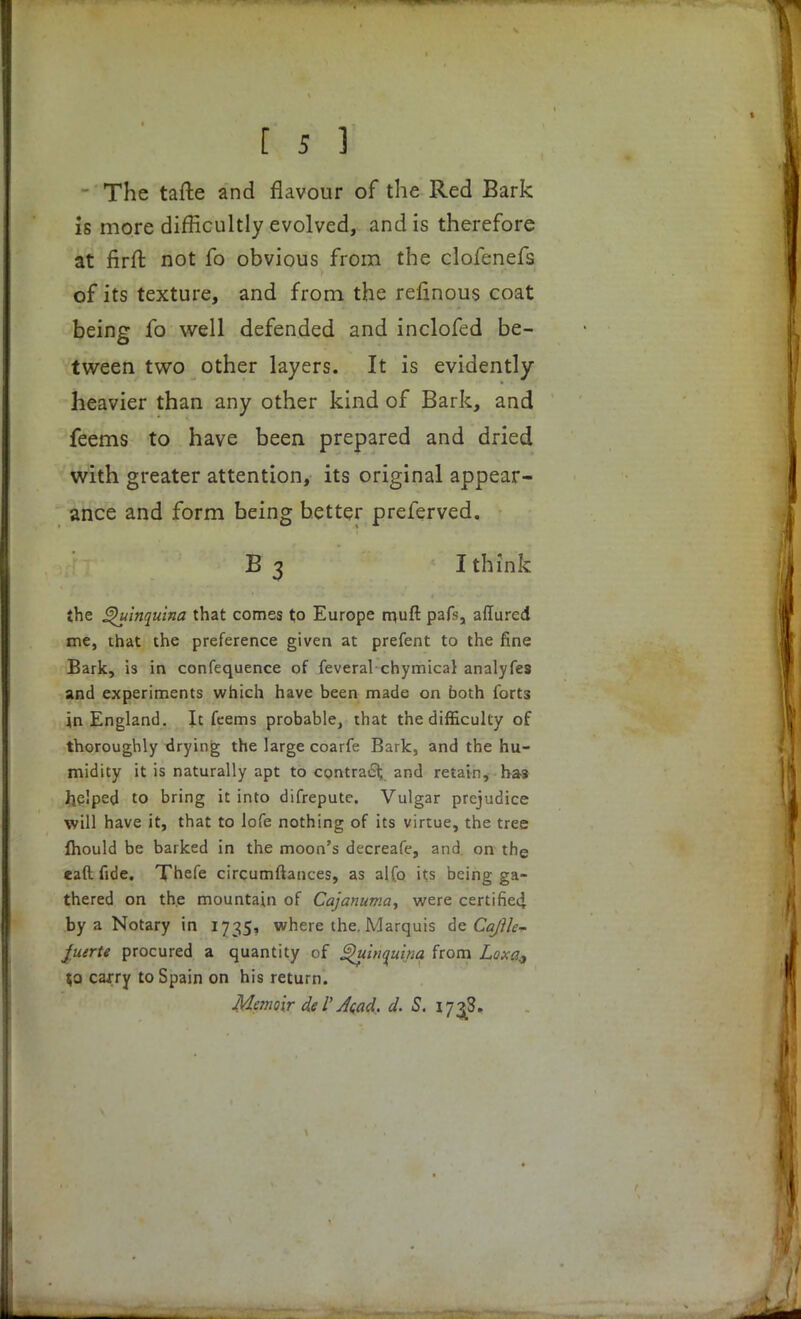 The tafte and flavour of the Red Bark is more difficultly evolved, and is therefore at firft not fo obvious from the clofenefs of its texture, and from the refinous coat being fo well defended and inclofed be- tween two other layers. It is evidently heavier than any other kind of Bark, and feems to have been prepared and dried with greater attention, its original appear- ance and form being better preferved. B 3 I think the Quinquina that comes to Europe n>uft pafs, affured me, that the preference given at prefent to the fine Bark, is in confequence of feveral chymical analyfes and experiments which have been made on both forts in England. It feems probable, that the difficulty of thoroughly drying the large coarfe Bark, and the hu- midity it is naturally apt to contract and retain, has helped to bring it into difrepute. Vulgar prejudice will have it, that to lofe nothing of its virtue, the tree fhould be barked in the moon's decreafe, and on the caft fide. Xhefe circumftantes, as alfo its being ga- thered on the mountain of Cajanuma, were certified, by a Notary in 1735, where the. Marquis de Cajih~ Ju/rte procured a quantity of Quinquina from Loxa9 to carry to Spain on his return. Memoir del*A<ad, d. S. 173S.