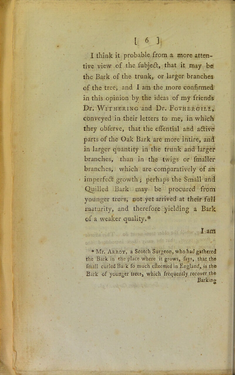 I think it probable from a more atten- tive view of the fubjecl:, that it may be the Bark of the trunk, or larger branches of the tree, and I am the more confirmed in this opinion by the ideas of my friends Dr. Withering and Dr. Fothergill, conveyed in their letters to me, in which they obferve, that the effential and active parts of the Oak Bark are more intire, and in larger quantity in the trunk and larger branches, than in the twigs or fmaller branches, which are comparatively of an ' imperfect growth -t perhaps the Small and Quilled Bark may be procured from younger trees, not yet arrived at their full maturity, and therefore yielding a Bark of a weaker quality.* I am * Mr. Arrot, a Scotch Surgeon, who had gathered the Bark in the place where it grows, fay?, that the fmall curled Baik fo much efteemed in England, is the Bark of younger trees, which frequently recover the Barking