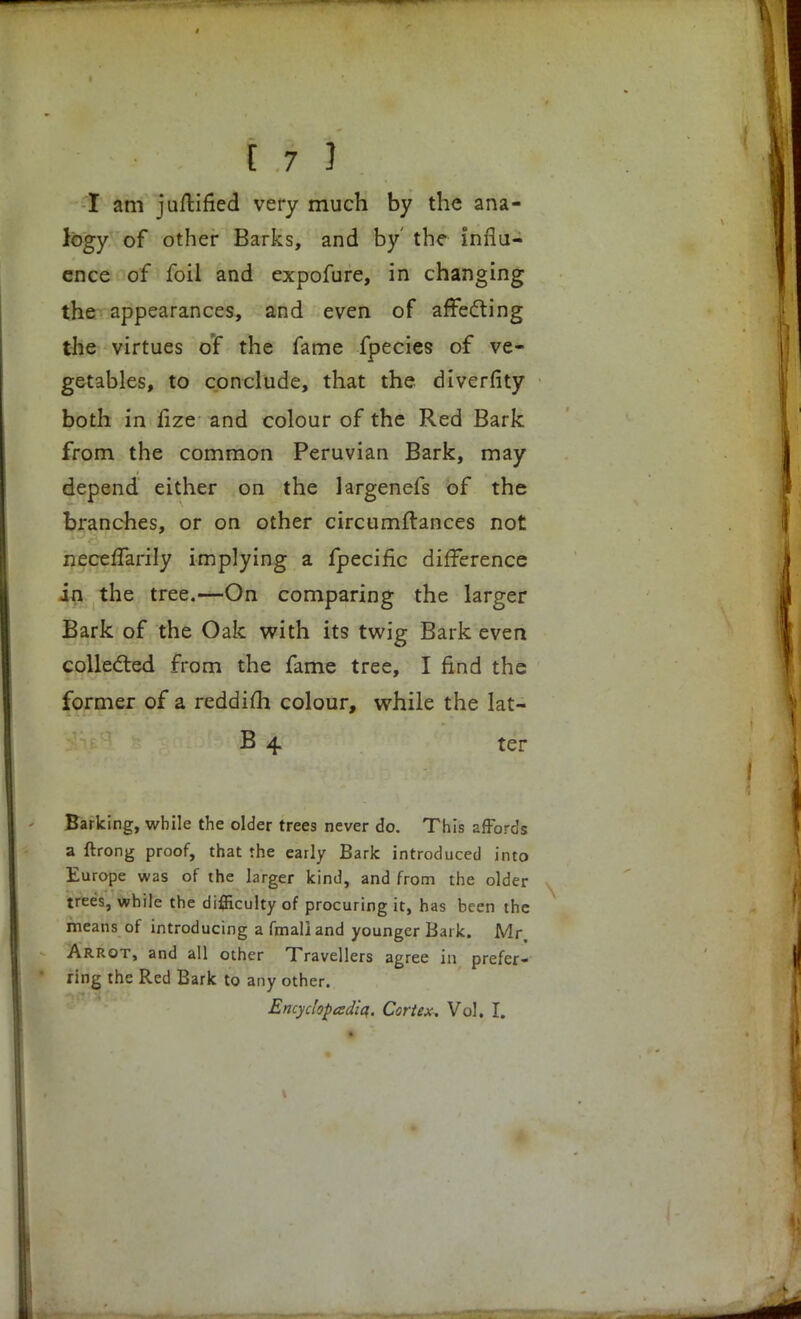 I am juftified very much by the ana- logy of other Barks, and by' the influ- ence of foil and expofure, in changing the appearances, and even of affecting the virtues of the fame fpecies of ve- getables, to conclude, that the diverfity both in fize and colour of the Red Bark from the common Peruvian Bark, may depend either on the largenefs of the branches, or on other circumftances not neceffarily implying a fpecific difference in the tree.—On comparing the larger Bark of the Oak with its twig Bark even collected from the fame tree, I find the former of a reddifli colour, while the lat- B 4 ter Barking, while the older trees never do. This affords a ftrong proof, that the early Bark introduced into Europe was of the larger kind, and from the older trees, while the difficulty of procuring it, has been the means of introducing a fmaliand younger Bark. Mr, Arrot, and all other Travellers agree in prefer- ring the Red Bark to any other. Encydopadiq. Cortex. Vol. I.