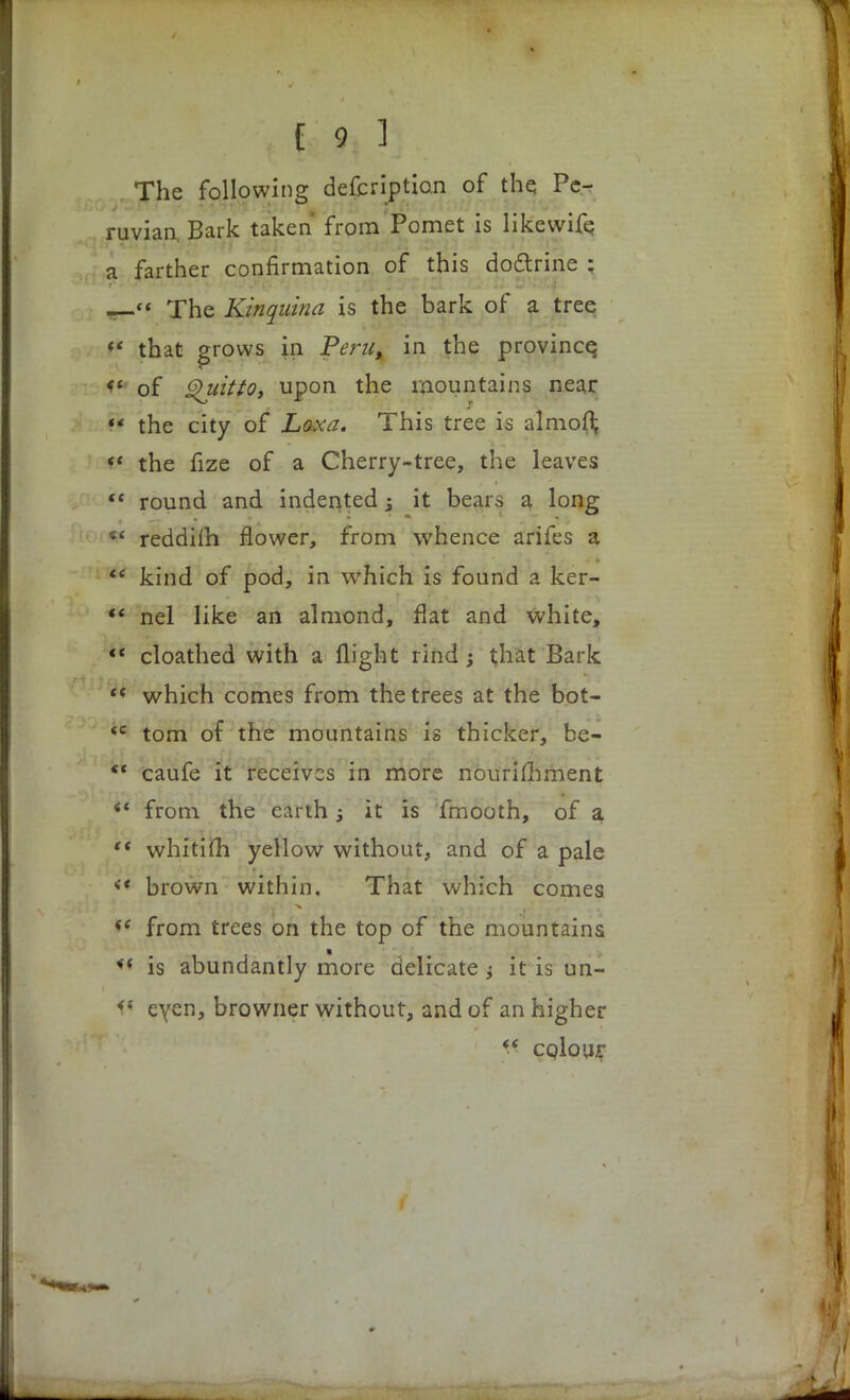 The following defcriptian of the Pe- ruvian, Bark taken from Pomet is likevvife a farther confirmation of this doctrine ; — The Kinquina is the bark of a tree « that grows in Peru, in the province, <£ of Quitto, upon the mountains near & the city of Loxa. This tree is almoft  the fize of a Cherry-tree, the leaves  round and indented -3 it bears a long *' reddifh flower, from whence arifes a  kind of pod, in which is found a ker- ** nel like an almond, flat and white,  cloathed with a flight rind; that Bark which comes from the trees at the bot- <c torn of the mountains is thicker, be-  caufe it receives in more nourimment iC from the earth; it is fmooth, of a  whitim yellow without, and of a pale « brown within. That which comes <c from trees on the top of the mountains *'< is abundantly more delicate ; it is un- f« eyen, browner without, and of an higher  colour