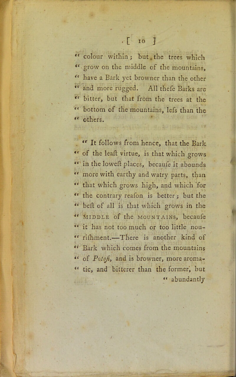  colour within ; but. the trees which «' grow on the middle of the mountains,  have a Bark yet browner than the other pt-rv#/t,'it v'^ j jxhc iji*: ~ i• 'uVLli > >Z Sil l. * * ** and more rugged. All thefe Barks are *' bitter, but that from the trees at the  bottom of the mountains, lefs than the t( others. . <e It follows from hence, that the Bark *' of the leaft virtue, is that which grows v in the lowefl: places, becaufe it abounds  more with earthy and watry parts, than  that which grows high, and which 'for  the contrary reafon is better; but the  beft of all is that which grows in the *' middle of the mountains, becaufe  it has not too much or too little nou- *f rifhment.—There is another kind of  Bark which comes from the mountains  of Potofi, and is browner, more aroma- ■  tic, and bitterer than the former^ but  abundantly