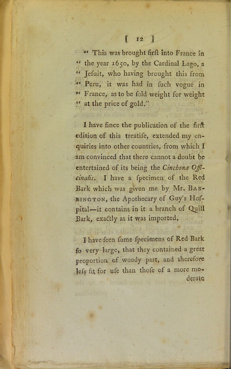  This was brought firft into France In <e the year 1650, by the Cardinal Lago, a  Jefuit, who having brought this from  Peru, it was had in fuch vogue in f* France, as to be fold weight for weight at the price of gold. I have fmce the publication of the firft edition of this treatife, extended my en- quiries into other countries, from which I am convinced that there cannot a doubt be entertained of its being the Cinchona Offi- cinalis, I have a fpecimen of the Red Bark which was given me by Mr. Bab- Bington, the Apothecary of Guy's Hof- pital—it contains in it a branch of Quill Bark, exa&ly as it was imported* I have feen fome fpecimens of Red Bark fo very large, that they contained a great proportion of woody part, and therefore lefs fu for ufe than thofe of a more mo- derate