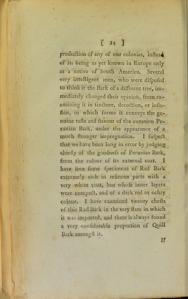 production of any of our colonies, infteai of its being as yet known in Europe only as a native of South America. Several very intelligent men, who were difpofed to think it the Bark of a different tree, im- mediately changed their opinion, from ex- amining it in tincture, decoction, or infu- lion, in which forms it conveys the ge- nuine tafte and flavour of the common Pe- ruvian Bark, under the appearance of a much ftronger impregnation. I fufpect that we have been long in error by judging chiefly of the goodnefs of Peruvian Bark, from the colour of its external coat. I have feen fome fpecimens of Red Bark extremely rich in refinous parts with a very white coat, but whofe inner layers were compact, and of a dark red or ochry colour. I have examined twenty cherts of this Red Bark in the very ftate in. which it was imported, ajid there is always found a very confiderable proportion of Quill Bark amongfl it. If