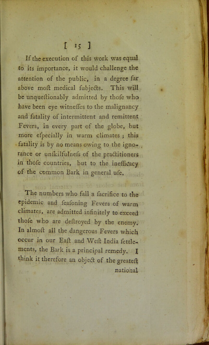 If the execution of this work was equal to its importance, it would challenge the attention of the public, in a degree far above moft medical fubjects. This will be unqueftionably admitted by thofe who have been eye witneffes to the malignancy and fatality of intermittent and remittent Fevers, in every part of the globe, but more efpecially in warm climates ; this fatality is by no means owing to the igno- rance or unlkilfulnefs of the practitioners in thofe countries, but to the inefficacy of the common Bark in general ufe. The numbers who fall a facrifice to the epidemic and feafoning Fevers of warm climates, are admitted infinitely to exceed thofe who are deftroyed by the enemy. In almoft all the dangerous Fevers which occur in our Eaft and Weft India fettle- ments, the Bark is a principal remedy. I think it therefore an object of the greateft national