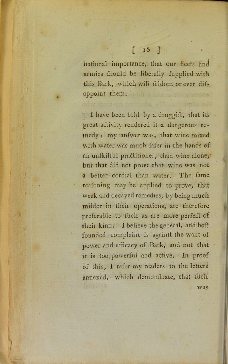 national importance, that our fleets and armies mould be liberally fupplied with this Bark, which will feldom or ever dis- appoint them. I have been told by a druggift, that its great activity rendered it ,a dangerous re- medy ; my anfwer was, that wine mixed With wafer was much fafer in the hands of an Unfkilfiil practitioner, than wine alone, but that did not prove that wine was not a better cordial than water. The fame reafoning may be applied to prove, that weak and decayed remedies, by being much milder in their operations, are therefore preferable to fuch as are more perfect of their kind; I believe the general, arid beft founded complaint is againrt the want of power and efficacy of Bark, and not that it is too powerful and active. In proof of this, I refer my readers to the letters annexed, which demonftrate, that fucK was