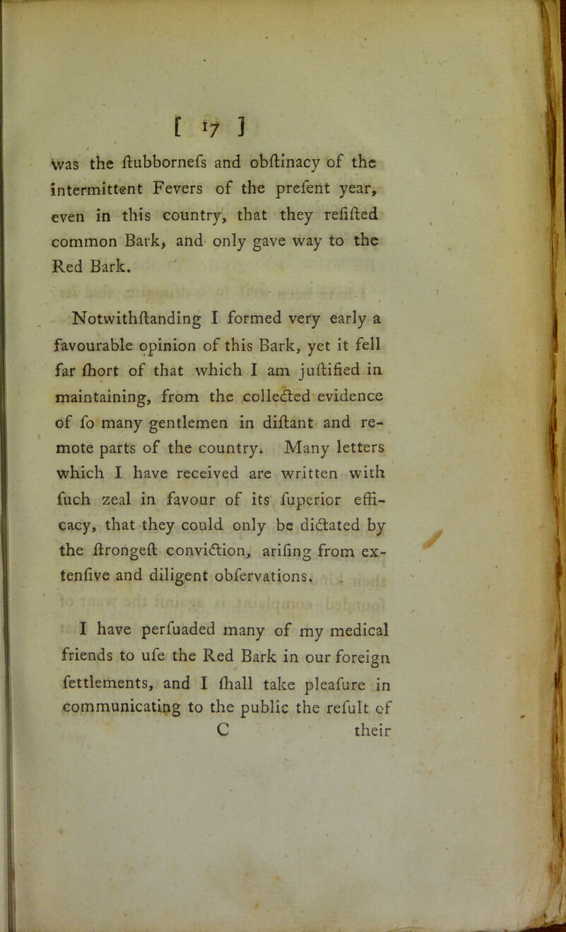 t *7 1 was the ftubbornefs and obftinacy of the intermittent Fevers of the prefent year, even in this country, that they refifted common Bark, and only gave way to the Red Bark. Notwithstanding I formed very early a favourable opinion of this Bark, yet it fell far fhort of that which I am juftified in maintaining, from the collected evidence of fo many gentlemen in diftant and re- mote parts of the country 4 Many letters which I have received are written with fuch zeal in favour of its fuperior effi- cacy, that they could only be dictated by the ftrongeft conviction, arifing from ex- tenfive and diligent obfervations. I have perfuaded many of my medical friends to ufe the Red Bark in our foreign Settlements, and I mall take pleafure in communicating to the public the refult cf C their