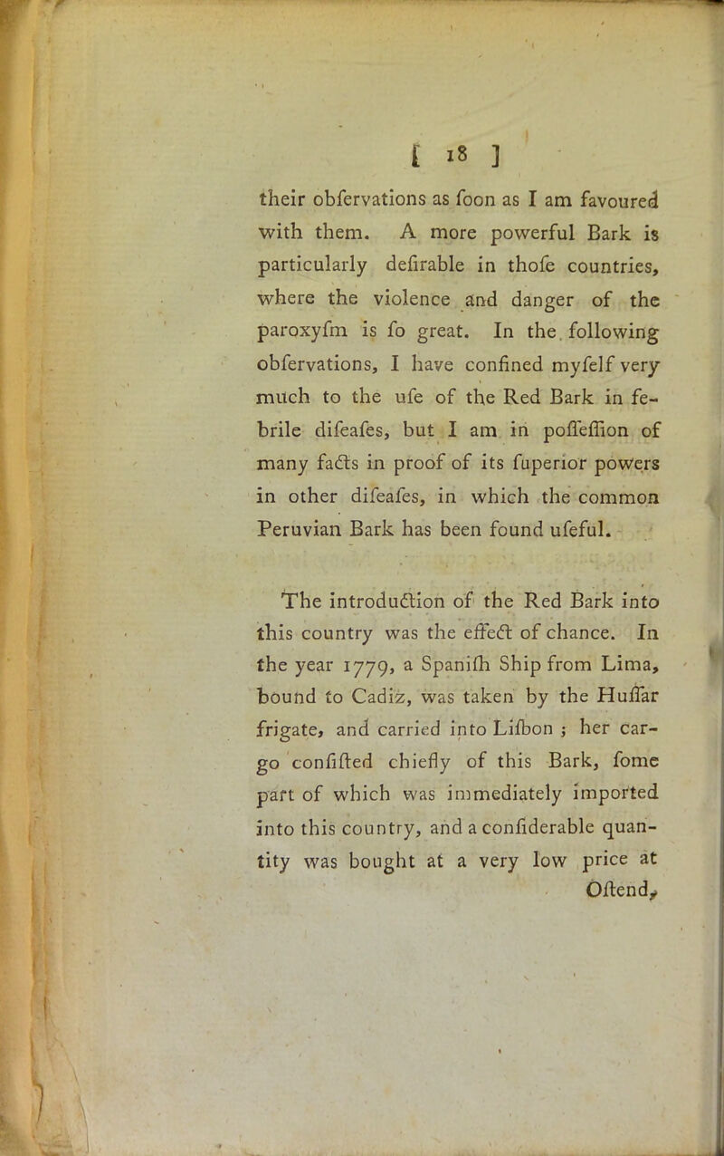 their obfervations as foon as I am favoured with them. A more powerful Bark is particularly defirable in thofe countries, where the violence and danger of the paroxyfm is fo great. In the. following obfervations, I have confined myfelf very milch to the ufe of the Red Bark in fe- brile difeafes, but I am in poffeffion of many facts in proof of its fuperior powers in other difeafes, in which the common Peruvian Bark has been found ufeful. ■The introduction of the Red Bark into this country was the effect of chance. In the year 1779, a Spanifh Ship from Lima, bound to Cadiz, was taken by the Huffar frigate, and carried into Lifbon ; her car- go confided chiefly of this Bark, fome part of which was immediately imported into this country, and a conrlderable quan- tity was bought at a very low price at Oftend,