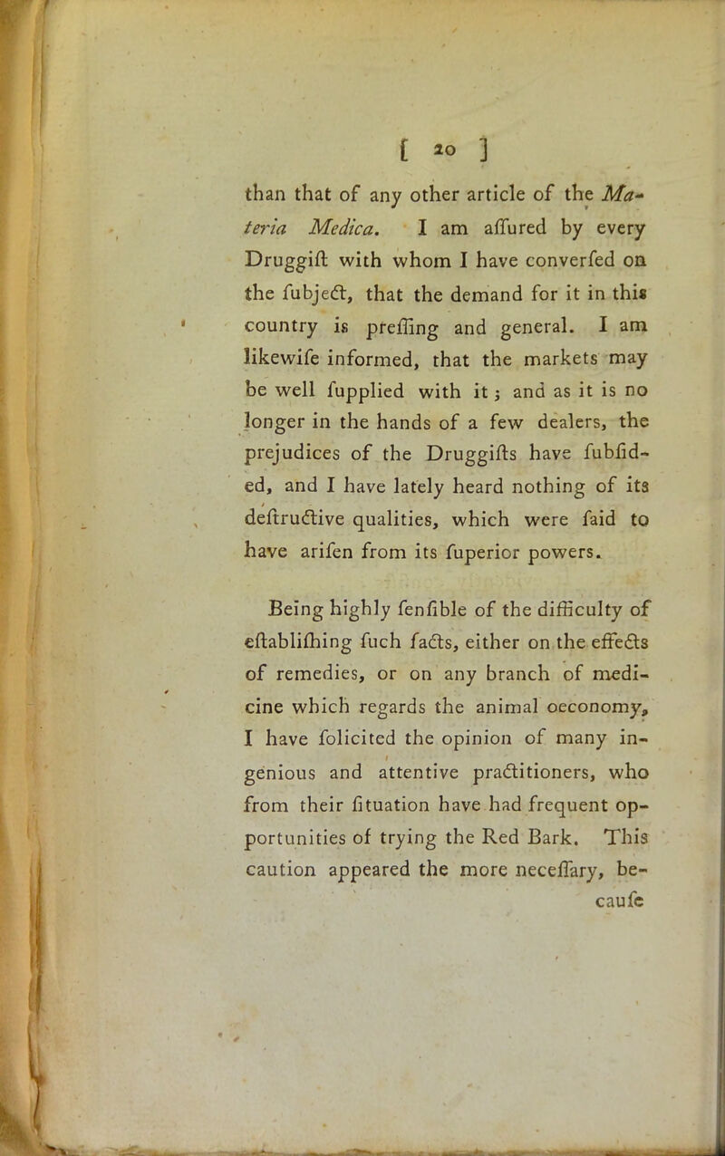 than that of any other article of the Ma-* teria Medica. I am afiured by every Druggift with whom I have converfed on the fubject, that the demand for it in this country is preffing and general. I am likewife informed, that the markets may be well fupplied with it j and as it is no longer in the hands of a few dealers, the prejudices of the Druggifts have fubfid- ed, and I have lately heard nothing of its destructive qualities, which were faid to have arifen from its fuperior powers. Being highly fenfible of the difficulty of eftablifhing fuch facts, either on the effects of remedies, or on any branch of medi- cine which regards the animal oeconomy, I have folicited the opinion of many in- genious and attentive practitioners, who from their fituation have had frequent op- portunities of trying the Red Bark. This caution appeared the more necefTary, be- caufe