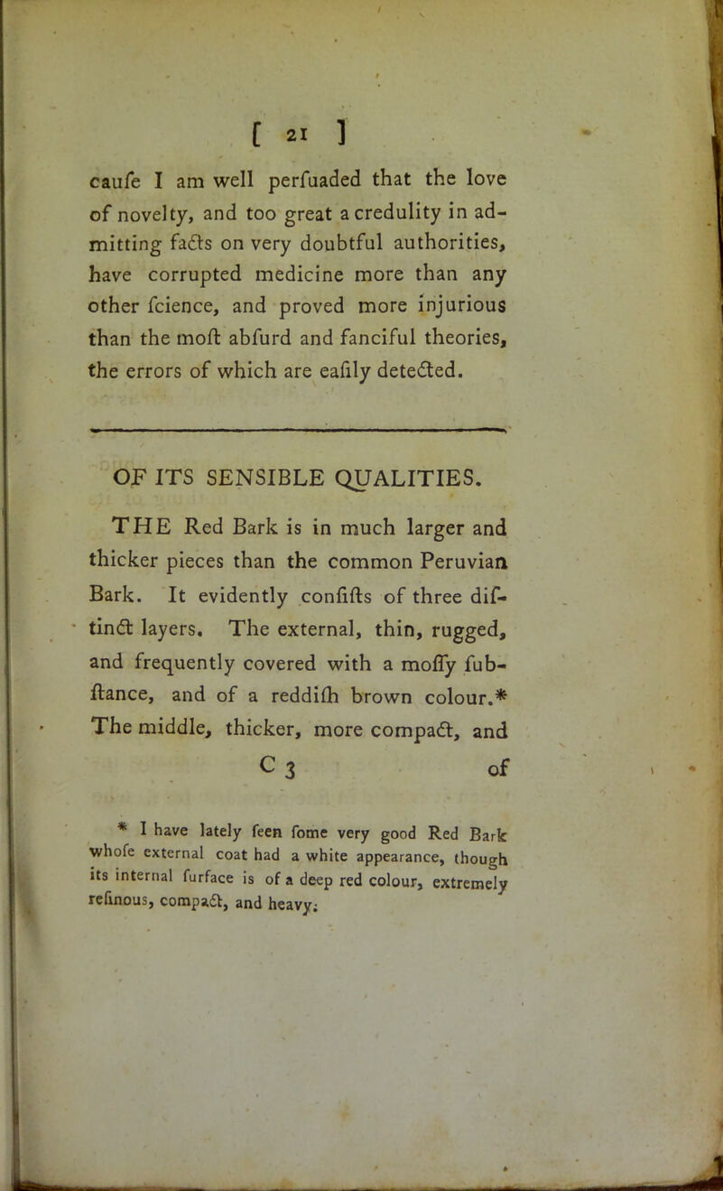 caufe I am well perfuaded that the love of novelty, and too great a credulity in ad- mitting fa6ts on very doubtful authorities, have corrupted medicine more than any other fcience, and proved more injurious than the moft abfurd and fanciful theories, the errors of which are eafily detected. OF ITS SENSIBLE QUALITIES. THE Red Bark is in much larger and thicker pieces than the common Peruvian Bark. It evidently confifts of three dif- tinct layers. The external, thin, rugged, and frequently covered with a mofly fub- ftance, and of a reddifh brown colour.* The middle, thicker, more compact, and C3 of * I have lately feen fome very good Red Bark whofe external coat had a white appearance, though its internal furface is of a deep red colour, extremely refinous, compadl, and heavy;