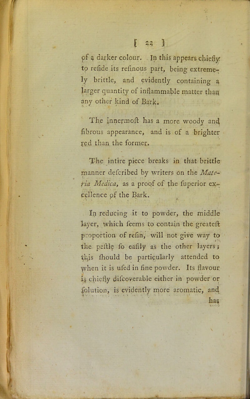 pf a darker colour. In this appears chiefly to refide its relinous part, being extreme- ly brittle, and evidently containing a larger quantity of inflammable matter than, any other kind of Bark. The innermost has a more woody an4 fibrous appearance, and is of a brighter red than the former.. The inttre piece breaks in that brittle manner defcribed by writers on the Mate- ria Medica, as a proof of the fuperior ex- cellence of the Bark. In reducing it to powder, the middle layer, which feems to contain the greater! proportion of refin, will not give way to the peftle fo eafily as the other layers; this mould be particularly attended to when it is ufed in fine powder. Its flavour i§ chiefly discoverable either in powder or Solution, is evidently more aromatic, ancj has