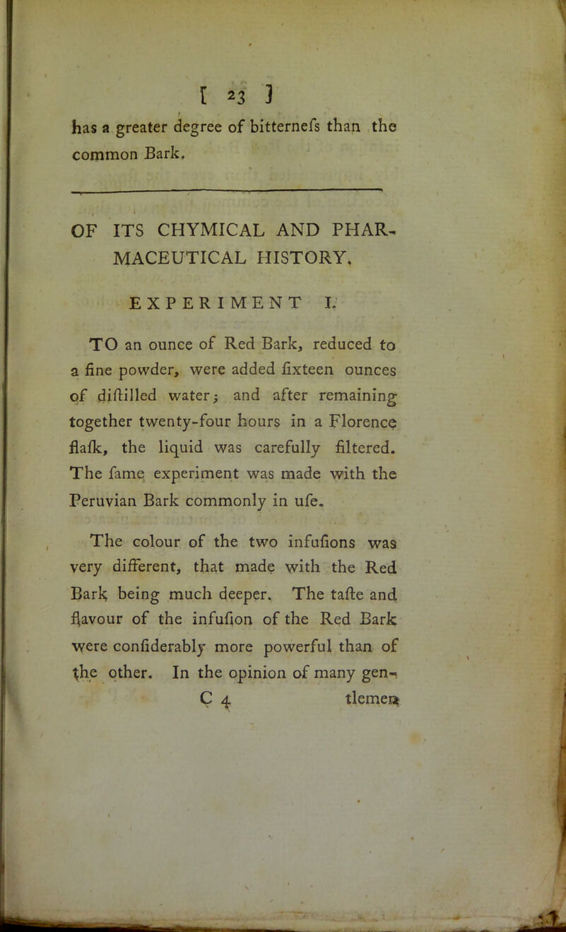 I H 3 has a greater degree of bitternefs than the common Bark. OF ITS CHYMICAL AND PHAR- MACEUTICAL HISTORY. EXPERIMENT I. TO an ounce of Red Bark, reduced to a fine powder, were added fixteen ounces of djftilled water; and after remaining together twenty-four hours in a Florence flafk, the liquid was carefully filtered. The fame experiment was made with the Peruvian Bark commonly in ufe. The colour of the two infufions was very different, that made with the Red Bark; being much deeper. The tafte and favour of the infufion of the Red Bark were confiderably more powerful than of the other. In the opinion of many gen-