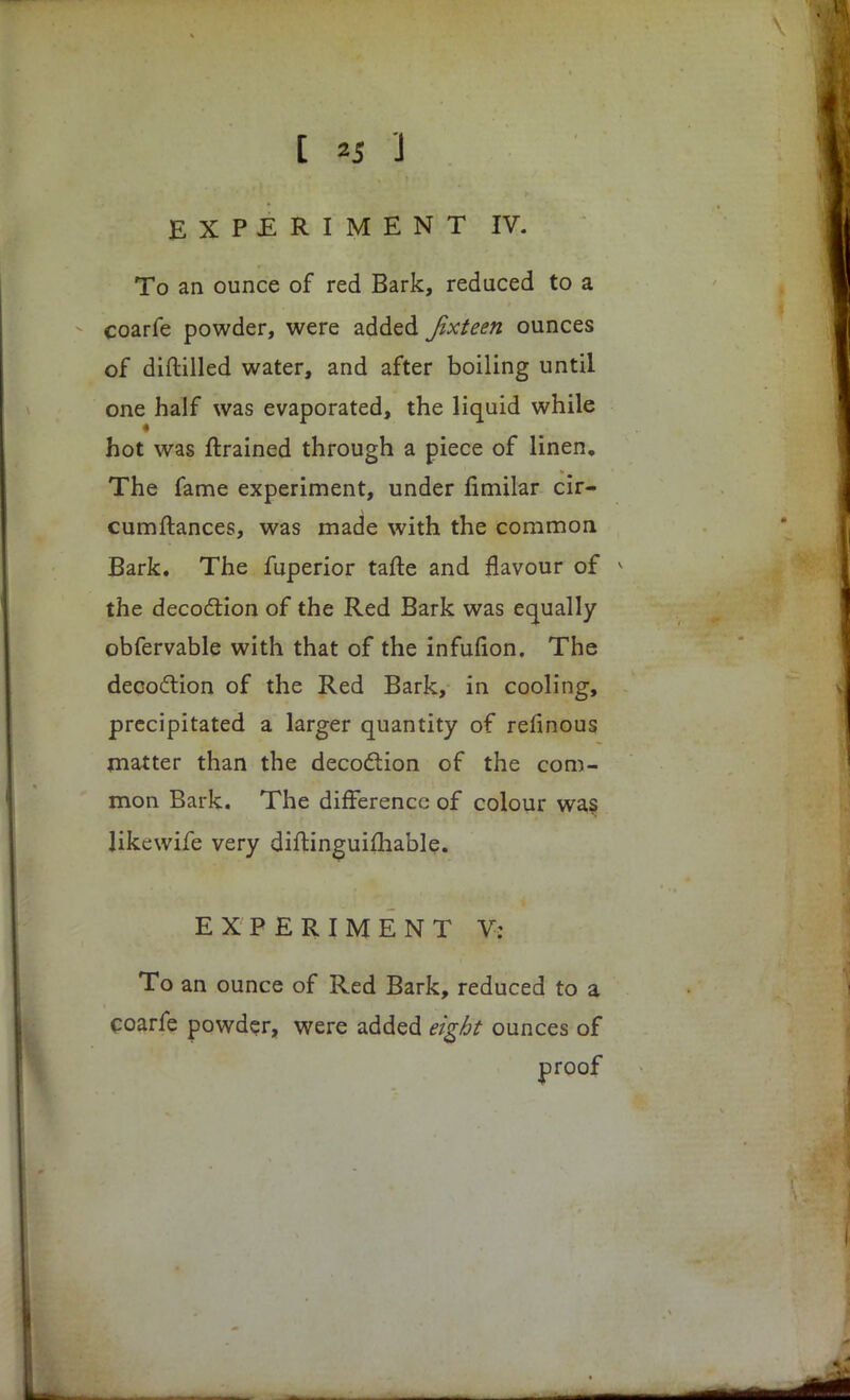[ *5 J EXPERIMENT IV. To an ounce of red Bark, reduced to a coarfe powder, were added Jixteen ounces of diftilled water, and after boiling until one half was evaporated, the liquid while hot was ftrained through a piece of linen. The fame experiment, under fimilar cir- cumftances, was made with the common Bark. The fuperior tafte and flavour of the decoction of the Red Bark was equally obfervable with that of the infuflon. The decoction of the Red Bark, in cooling, precipitated a larger quantity of refinous matter than the decoction of the com- mon Bark. The difference of colour was likewife very diftinguifhable. EXPERIMENT V: To an ounce of Red Bark, reduced to a coarfe powder, were added eight ounces of proof
