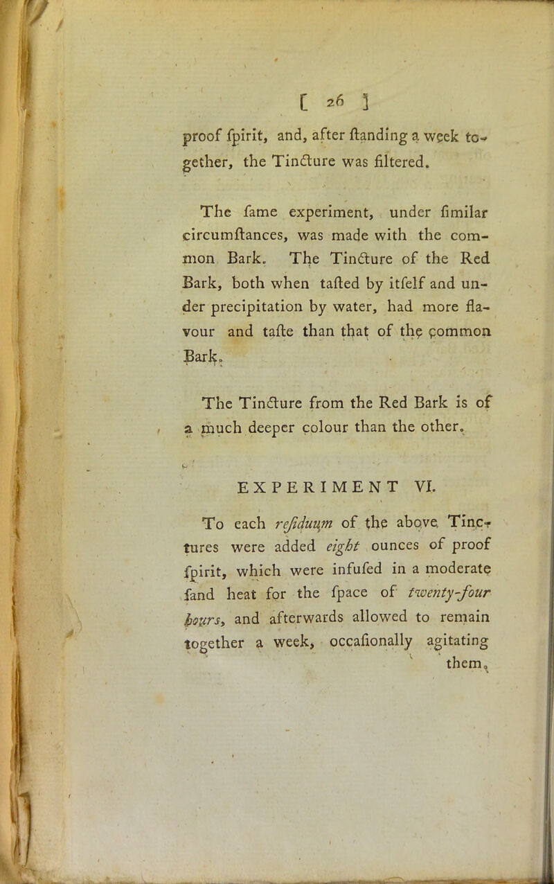 proof fpirit, and, after {landing a week to- gether, the Tincture was filtered. The fame experiment, under fimilar circumftances, was made with the com- mon Bark. The Tincture of the Red Bark, both when tailed by itfelf and un- der precipitation by water, had more fla- vour and tafte than that of the common Baric, The Tincture from the Red Bark is of a much deeper colour than the other. EXPERIMENT VI. To each reftduum of the above Tine? tures were added eight ounces of proof fpirit, which were infufed in a moderate fand heat for the fpace of twenty-four hours, and afterwards allowed to remain together a week, occasionally agitating them0
