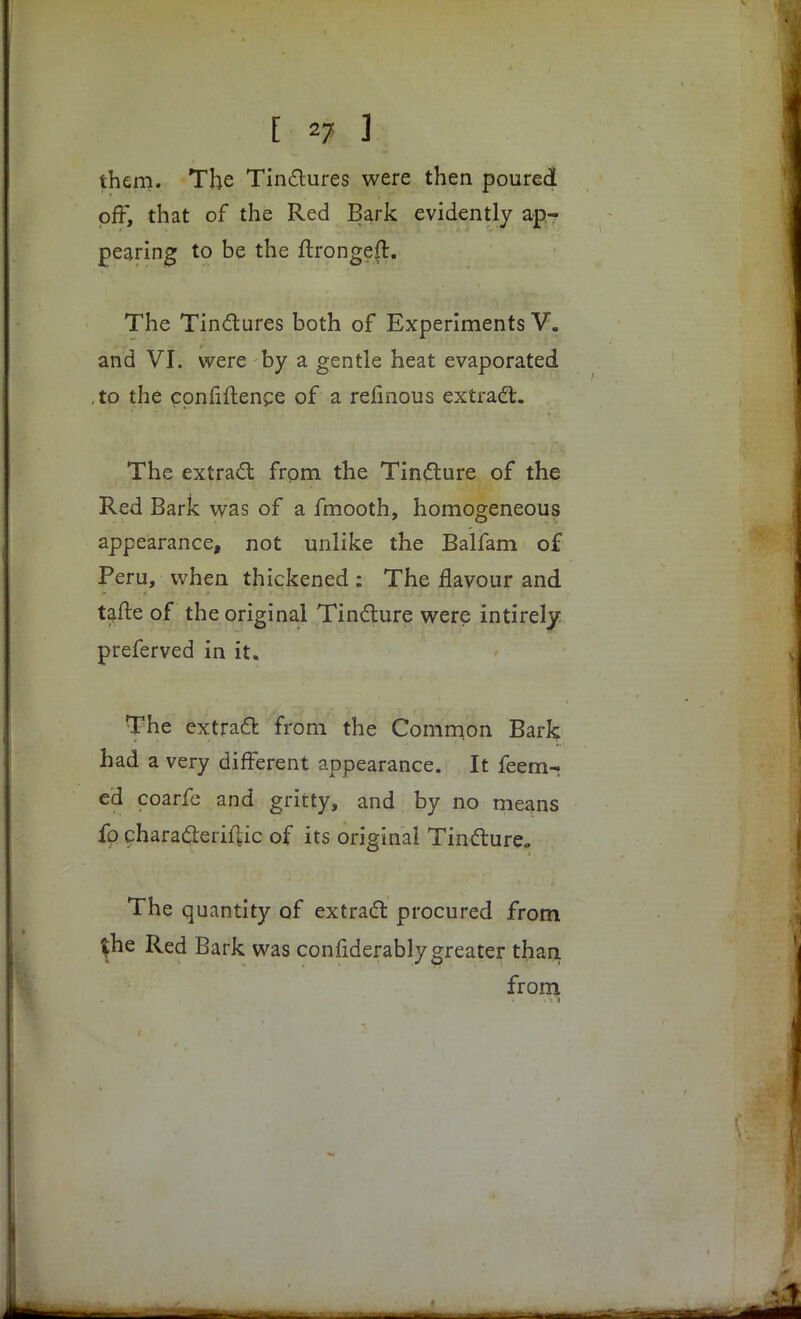 them. The Tinclures were then poured off, that of the Red Bark evidently ap- pearing to be the ftrongeft. The Tinctures both of Experiments V. and VI. were by a gentle heat evaporated ,to the confidence of a refinous extract. The extract from the Tincture of the Red Bark was of a fmooth, homogeneous appearance, not unlike the Balfam of Peru, when thickened : The flavour and tafte of the original Tin&ure were intirely preferved in it. The extract from the Common Bark had a very different appearance. It feem- ed coarfe and gritty, and by no means fq characterise of its original Tincture- The quantity of extract procured from $he Red Bark was confiderably greater than. from 1